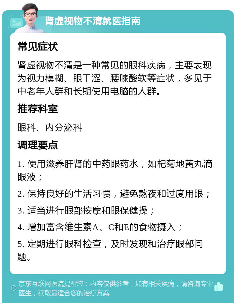 肾虚视物不清就医指南 常见症状 肾虚视物不清是一种常见的眼科疾病，主要表现为视力模糊、眼干涩、腰膝酸软等症状，多见于中老年人群和长期使用电脑的人群。 推荐科室 眼科、内分泌科 调理要点 1. 使用滋养肝肾的中药眼药水，如杞菊地黄丸滴眼液； 2. 保持良好的生活习惯，避免熬夜和过度用眼； 3. 适当进行眼部按摩和眼保健操； 4. 增加富含维生素A、C和E的食物摄入； 5. 定期进行眼科检查，及时发现和治疗眼部问题。