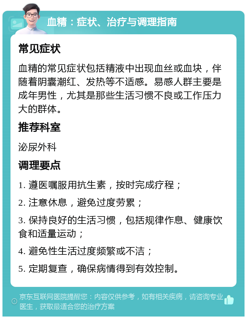 血精：症状、治疗与调理指南 常见症状 血精的常见症状包括精液中出现血丝或血块，伴随着阴囊潮红、发热等不适感。易感人群主要是成年男性，尤其是那些生活习惯不良或工作压力大的群体。 推荐科室 泌尿外科 调理要点 1. 遵医嘱服用抗生素，按时完成疗程； 2. 注意休息，避免过度劳累； 3. 保持良好的生活习惯，包括规律作息、健康饮食和适量运动； 4. 避免性生活过度频繁或不洁； 5. 定期复查，确保病情得到有效控制。