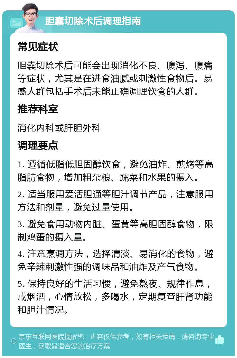 胆囊切除术后调理指南 常见症状 胆囊切除术后可能会出现消化不良、腹泻、腹痛等症状，尤其是在进食油腻或刺激性食物后。易感人群包括手术后未能正确调理饮食的人群。 推荐科室 消化内科或肝胆外科 调理要点 1. 遵循低脂低胆固醇饮食，避免油炸、煎烤等高脂肪食物，增加粗杂粮、蔬菜和水果的摄入。 2. 适当服用爱活胆通等胆汁调节产品，注意服用方法和剂量，避免过量使用。 3. 避免食用动物内脏、蛋黄等高胆固醇食物，限制鸡蛋的摄入量。 4. 注意烹调方法，选择清淡、易消化的食物，避免辛辣刺激性强的调味品和油炸及产气食物。 5. 保持良好的生活习惯，避免熬夜、规律作息，戒烟酒，心情放松，多喝水，定期复查肝肾功能和胆汁情况。