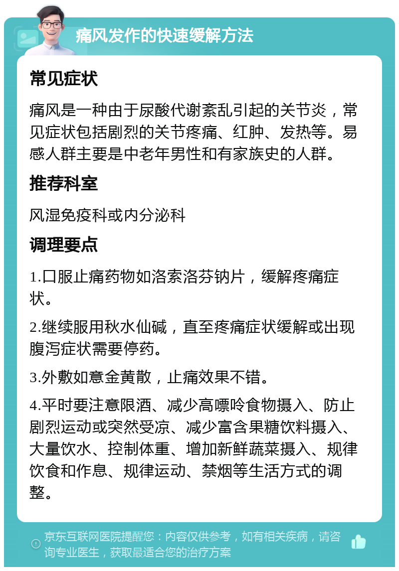 痛风发作的快速缓解方法 常见症状 痛风是一种由于尿酸代谢紊乱引起的关节炎，常见症状包括剧烈的关节疼痛、红肿、发热等。易感人群主要是中老年男性和有家族史的人群。 推荐科室 风湿免疫科或内分泌科 调理要点 1.口服止痛药物如洛索洛芬钠片，缓解疼痛症状。 2.继续服用秋水仙碱，直至疼痛症状缓解或出现腹泻症状需要停药。 3.外敷如意金黄散，止痛效果不错。 4.平时要注意限酒、减少高嘌呤食物摄入、防止剧烈运动或突然受凉、减少富含果糖饮料摄入、大量饮水、控制体重、增加新鲜蔬菜摄入、规律饮食和作息、规律运动、禁烟等生活方式的调整。