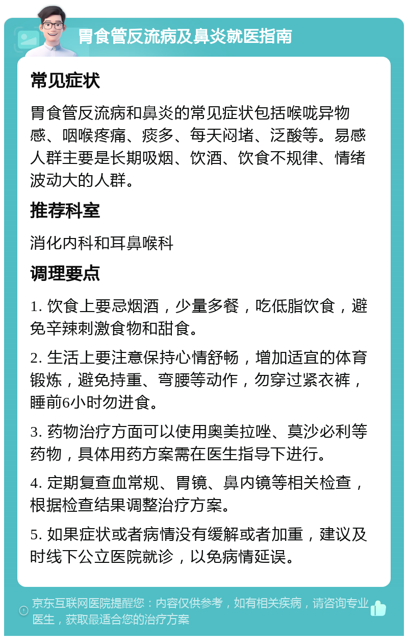 胃食管反流病及鼻炎就医指南 常见症状 胃食管反流病和鼻炎的常见症状包括喉咙异物感、咽喉疼痛、痰多、每天闷堵、泛酸等。易感人群主要是长期吸烟、饮酒、饮食不规律、情绪波动大的人群。 推荐科室 消化内科和耳鼻喉科 调理要点 1. 饮食上要忌烟酒，少量多餐，吃低脂饮食，避免辛辣刺激食物和甜食。 2. 生活上要注意保持心情舒畅，增加适宜的体育锻炼，避免持重、弯腰等动作，勿穿过紧衣裤，睡前6小时勿进食。 3. 药物治疗方面可以使用奥美拉唑、莫沙必利等药物，具体用药方案需在医生指导下进行。 4. 定期复查血常规、胃镜、鼻内镜等相关检查，根据检查结果调整治疗方案。 5. 如果症状或者病情没有缓解或者加重，建议及时线下公立医院就诊，以免病情延误。