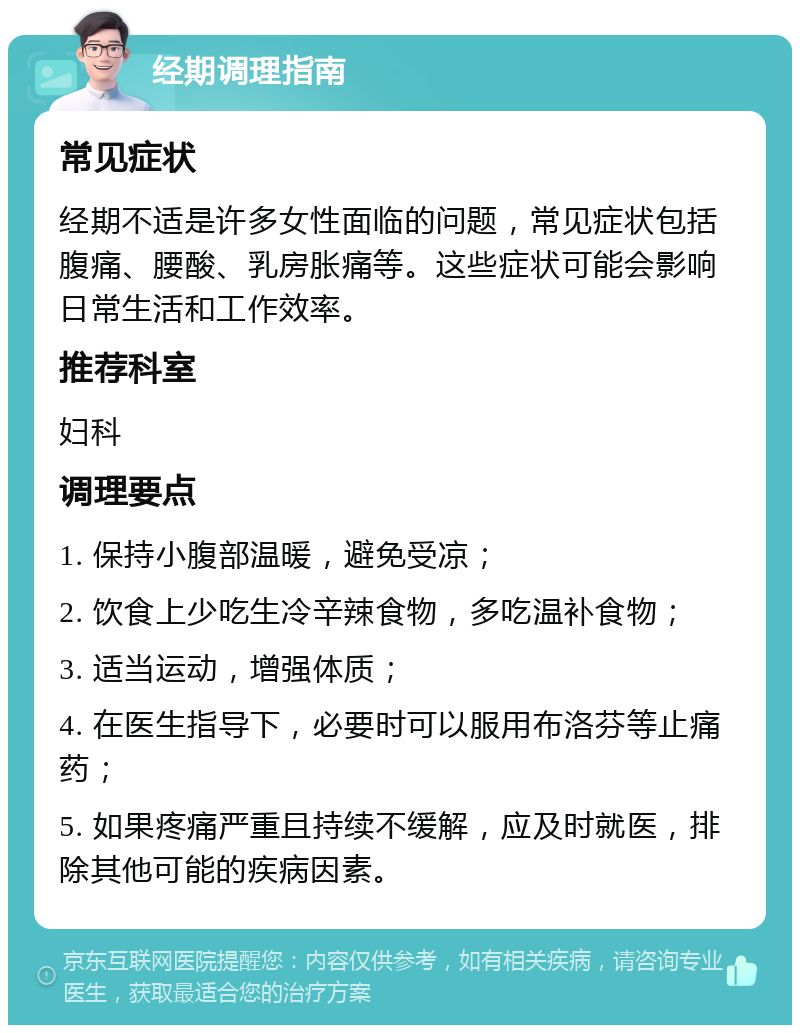 经期调理指南 常见症状 经期不适是许多女性面临的问题，常见症状包括腹痛、腰酸、乳房胀痛等。这些症状可能会影响日常生活和工作效率。 推荐科室 妇科 调理要点 1. 保持小腹部温暖，避免受凉； 2. 饮食上少吃生冷辛辣食物，多吃温补食物； 3. 适当运动，增强体质； 4. 在医生指导下，必要时可以服用布洛芬等止痛药； 5. 如果疼痛严重且持续不缓解，应及时就医，排除其他可能的疾病因素。