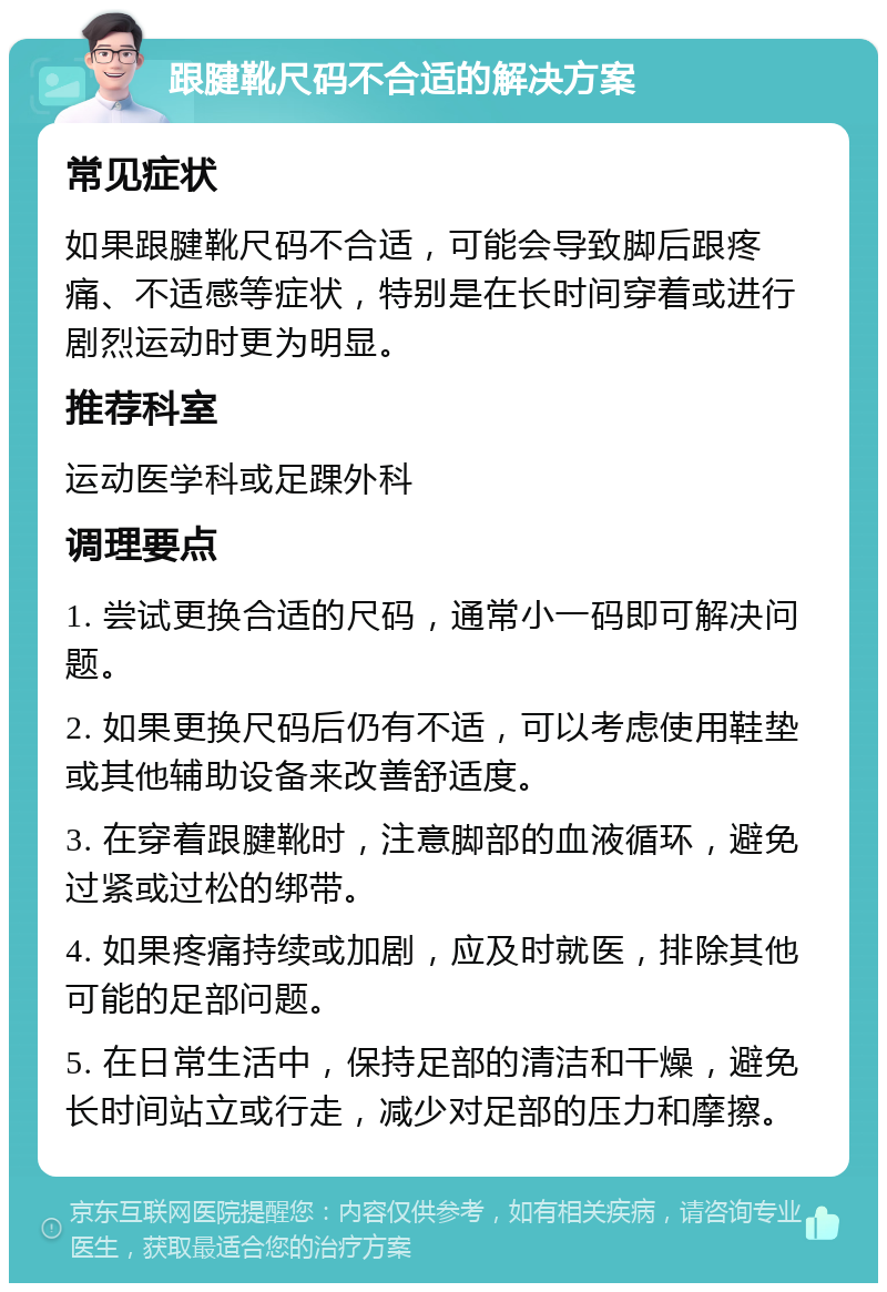 跟腱靴尺码不合适的解决方案 常见症状 如果跟腱靴尺码不合适，可能会导致脚后跟疼痛、不适感等症状，特别是在长时间穿着或进行剧烈运动时更为明显。 推荐科室 运动医学科或足踝外科 调理要点 1. 尝试更换合适的尺码，通常小一码即可解决问题。 2. 如果更换尺码后仍有不适，可以考虑使用鞋垫或其他辅助设备来改善舒适度。 3. 在穿着跟腱靴时，注意脚部的血液循环，避免过紧或过松的绑带。 4. 如果疼痛持续或加剧，应及时就医，排除其他可能的足部问题。 5. 在日常生活中，保持足部的清洁和干燥，避免长时间站立或行走，减少对足部的压力和摩擦。