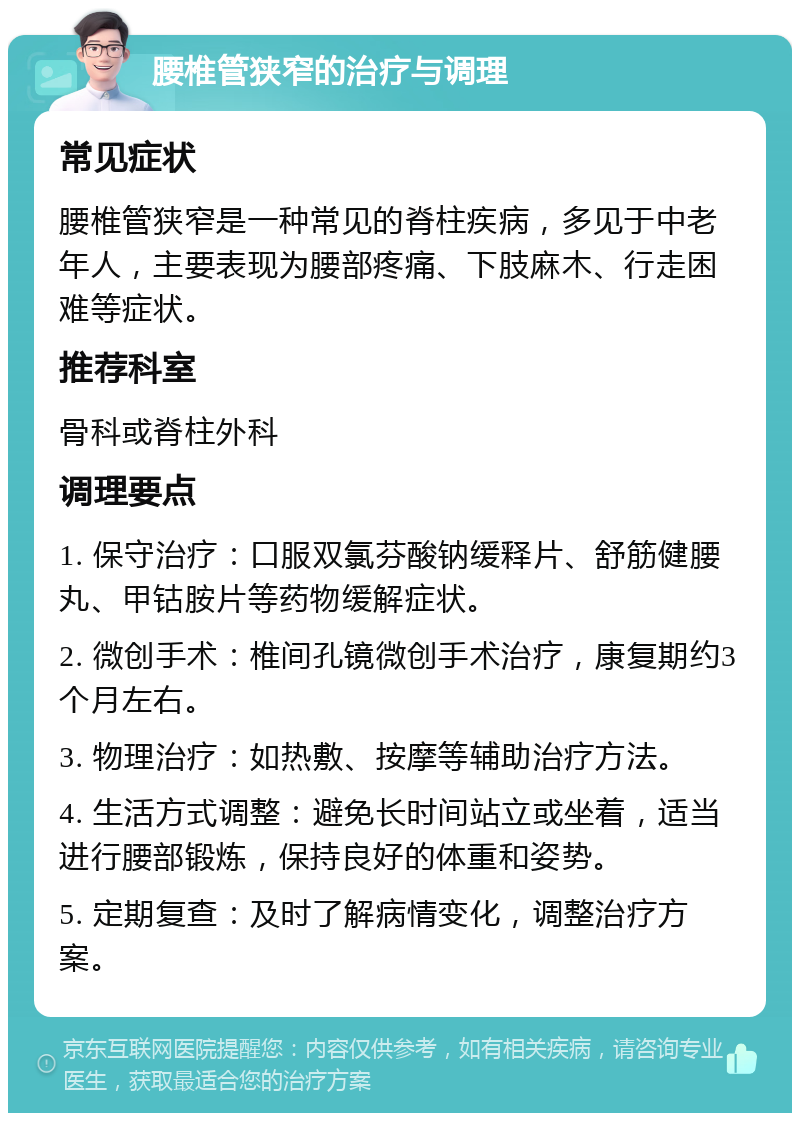 腰椎管狭窄的治疗与调理 常见症状 腰椎管狭窄是一种常见的脊柱疾病，多见于中老年人，主要表现为腰部疼痛、下肢麻木、行走困难等症状。 推荐科室 骨科或脊柱外科 调理要点 1. 保守治疗：口服双氯芬酸钠缓释片、舒筋健腰丸、甲钴胺片等药物缓解症状。 2. 微创手术：椎间孔镜微创手术治疗，康复期约3个月左右。 3. 物理治疗：如热敷、按摩等辅助治疗方法。 4. 生活方式调整：避免长时间站立或坐着，适当进行腰部锻炼，保持良好的体重和姿势。 5. 定期复查：及时了解病情变化，调整治疗方案。