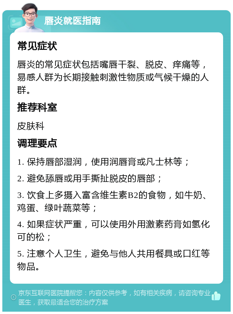 唇炎就医指南 常见症状 唇炎的常见症状包括嘴唇干裂、脱皮、痒痛等，易感人群为长期接触刺激性物质或气候干燥的人群。 推荐科室 皮肤科 调理要点 1. 保持唇部湿润，使用润唇膏或凡士林等； 2. 避免舔唇或用手撕扯脱皮的唇部； 3. 饮食上多摄入富含维生素B2的食物，如牛奶、鸡蛋、绿叶蔬菜等； 4. 如果症状严重，可以使用外用激素药膏如氢化可的松； 5. 注意个人卫生，避免与他人共用餐具或口红等物品。