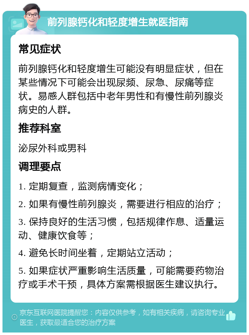 前列腺钙化和轻度增生就医指南 常见症状 前列腺钙化和轻度增生可能没有明显症状，但在某些情况下可能会出现尿频、尿急、尿痛等症状。易感人群包括中老年男性和有慢性前列腺炎病史的人群。 推荐科室 泌尿外科或男科 调理要点 1. 定期复查，监测病情变化； 2. 如果有慢性前列腺炎，需要进行相应的治疗； 3. 保持良好的生活习惯，包括规律作息、适量运动、健康饮食等； 4. 避免长时间坐着，定期站立活动； 5. 如果症状严重影响生活质量，可能需要药物治疗或手术干预，具体方案需根据医生建议执行。