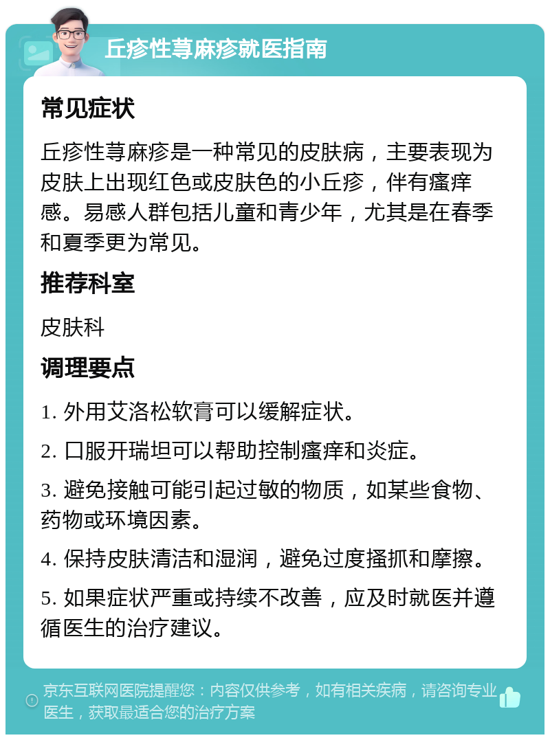 丘疹性荨麻疹就医指南 常见症状 丘疹性荨麻疹是一种常见的皮肤病，主要表现为皮肤上出现红色或皮肤色的小丘疹，伴有瘙痒感。易感人群包括儿童和青少年，尤其是在春季和夏季更为常见。 推荐科室 皮肤科 调理要点 1. 外用艾洛松软膏可以缓解症状。 2. 口服开瑞坦可以帮助控制瘙痒和炎症。 3. 避免接触可能引起过敏的物质，如某些食物、药物或环境因素。 4. 保持皮肤清洁和湿润，避免过度搔抓和摩擦。 5. 如果症状严重或持续不改善，应及时就医并遵循医生的治疗建议。