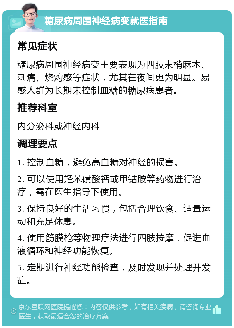 糖尿病周围神经病变就医指南 常见症状 糖尿病周围神经病变主要表现为四肢末梢麻木、刺痛、烧灼感等症状，尤其在夜间更为明显。易感人群为长期未控制血糖的糖尿病患者。 推荐科室 内分泌科或神经内科 调理要点 1. 控制血糖，避免高血糖对神经的损害。 2. 可以使用羟苯磺酸钙或甲钴胺等药物进行治疗，需在医生指导下使用。 3. 保持良好的生活习惯，包括合理饮食、适量运动和充足休息。 4. 使用筋膜枪等物理疗法进行四肢按摩，促进血液循环和神经功能恢复。 5. 定期进行神经功能检查，及时发现并处理并发症。