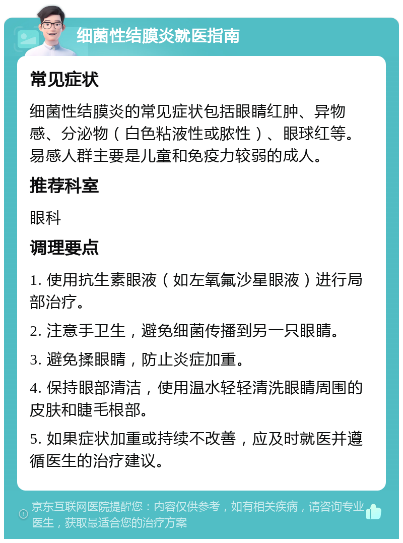 细菌性结膜炎就医指南 常见症状 细菌性结膜炎的常见症状包括眼睛红肿、异物感、分泌物（白色粘液性或脓性）、眼球红等。易感人群主要是儿童和免疫力较弱的成人。 推荐科室 眼科 调理要点 1. 使用抗生素眼液（如左氧氟沙星眼液）进行局部治疗。 2. 注意手卫生，避免细菌传播到另一只眼睛。 3. 避免揉眼睛，防止炎症加重。 4. 保持眼部清洁，使用温水轻轻清洗眼睛周围的皮肤和睫毛根部。 5. 如果症状加重或持续不改善，应及时就医并遵循医生的治疗建议。