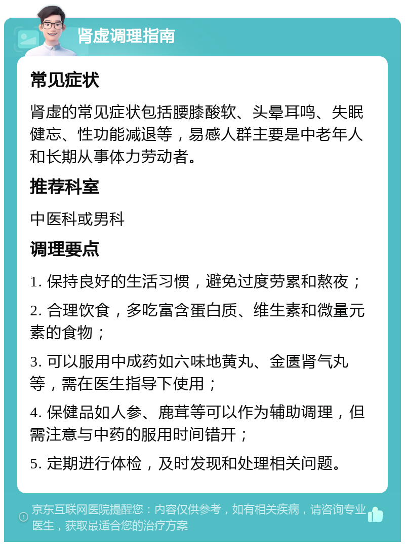 肾虚调理指南 常见症状 肾虚的常见症状包括腰膝酸软、头晕耳鸣、失眠健忘、性功能减退等，易感人群主要是中老年人和长期从事体力劳动者。 推荐科室 中医科或男科 调理要点 1. 保持良好的生活习惯，避免过度劳累和熬夜； 2. 合理饮食，多吃富含蛋白质、维生素和微量元素的食物； 3. 可以服用中成药如六味地黄丸、金匮肾气丸等，需在医生指导下使用； 4. 保健品如人参、鹿茸等可以作为辅助调理，但需注意与中药的服用时间错开； 5. 定期进行体检，及时发现和处理相关问题。