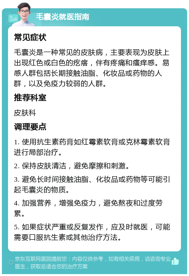 毛囊炎就医指南 常见症状 毛囊炎是一种常见的皮肤病，主要表现为皮肤上出现红色或白色的疙瘩，伴有疼痛和瘙痒感。易感人群包括长期接触油脂、化妆品或药物的人群，以及免疫力较弱的人群。 推荐科室 皮肤科 调理要点 1. 使用抗生素药膏如红霉素软膏或克林霉素软膏进行局部治疗。 2. 保持皮肤清洁，避免摩擦和刺激。 3. 避免长时间接触油脂、化妆品或药物等可能引起毛囊炎的物质。 4. 加强营养，增强免疫力，避免熬夜和过度劳累。 5. 如果症状严重或反复发作，应及时就医，可能需要口服抗生素或其他治疗方法。