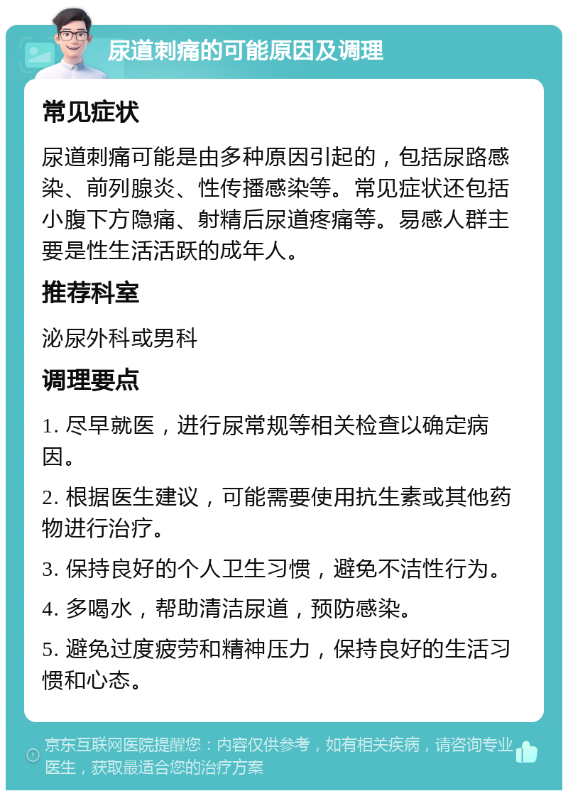 尿道刺痛的可能原因及调理 常见症状 尿道刺痛可能是由多种原因引起的，包括尿路感染、前列腺炎、性传播感染等。常见症状还包括小腹下方隐痛、射精后尿道疼痛等。易感人群主要是性生活活跃的成年人。 推荐科室 泌尿外科或男科 调理要点 1. 尽早就医，进行尿常规等相关检查以确定病因。 2. 根据医生建议，可能需要使用抗生素或其他药物进行治疗。 3. 保持良好的个人卫生习惯，避免不洁性行为。 4. 多喝水，帮助清洁尿道，预防感染。 5. 避免过度疲劳和精神压力，保持良好的生活习惯和心态。