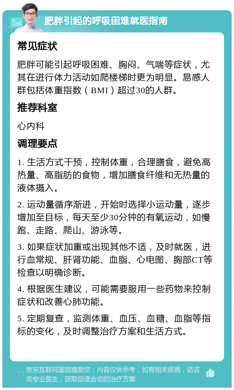 肥胖引起的呼吸困难就医指南 常见症状 肥胖可能引起呼吸困难、胸闷、气喘等症状，尤其在进行体力活动如爬楼梯时更为明显。易感人群包括体重指数（BMI）超过30的人群。 推荐科室 心内科 调理要点 1. 生活方式干预，控制体重，合理膳食，避免高热量、高脂肪的食物，增加膳食纤维和无热量的液体摄入。 2. 运动量循序渐进，开始时选择小运动量，逐步增加至目标，每天至少30分钟的有氧运动，如慢跑、走路、爬山、游泳等。 3. 如果症状加重或出现其他不适，及时就医，进行血常规、肝肾功能、血脂、心电图、胸部CT等检查以明确诊断。 4. 根据医生建议，可能需要服用一些药物来控制症状和改善心肺功能。 5. 定期复查，监测体重、血压、血糖、血脂等指标的变化，及时调整治疗方案和生活方式。