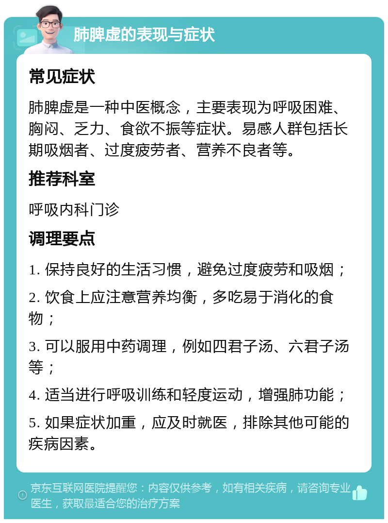 肺脾虚的表现与症状 常见症状 肺脾虚是一种中医概念，主要表现为呼吸困难、胸闷、乏力、食欲不振等症状。易感人群包括长期吸烟者、过度疲劳者、营养不良者等。 推荐科室 呼吸内科门诊 调理要点 1. 保持良好的生活习惯，避免过度疲劳和吸烟； 2. 饮食上应注意营养均衡，多吃易于消化的食物； 3. 可以服用中药调理，例如四君子汤、六君子汤等； 4. 适当进行呼吸训练和轻度运动，增强肺功能； 5. 如果症状加重，应及时就医，排除其他可能的疾病因素。