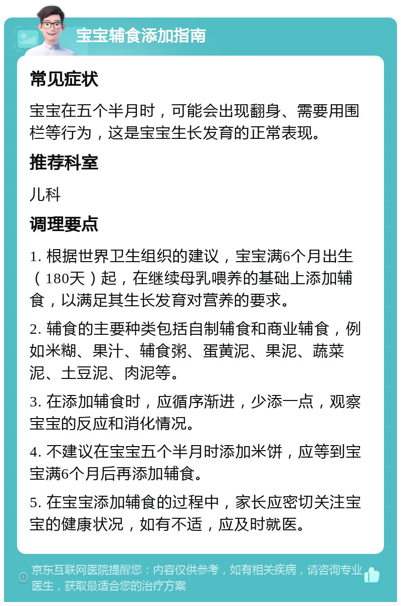 宝宝辅食添加指南 常见症状 宝宝在五个半月时，可能会出现翻身、需要用围栏等行为，这是宝宝生长发育的正常表现。 推荐科室 儿科 调理要点 1. 根据世界卫生组织的建议，宝宝满6个月出生（180天）起，在继续母乳喂养的基础上添加辅食，以满足其生长发育对营养的要求。 2. 辅食的主要种类包括自制辅食和商业辅食，例如米糊、果汁、辅食粥、蛋黄泥、果泥、蔬菜泥、土豆泥、肉泥等。 3. 在添加辅食时，应循序渐进，少添一点，观察宝宝的反应和消化情况。 4. 不建议在宝宝五个半月时添加米饼，应等到宝宝满6个月后再添加辅食。 5. 在宝宝添加辅食的过程中，家长应密切关注宝宝的健康状况，如有不适，应及时就医。