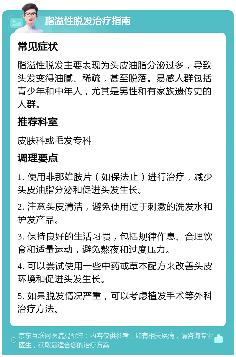 脂溢性脱发治疗指南 常见症状 脂溢性脱发主要表现为头皮油脂分泌过多，导致头发变得油腻、稀疏，甚至脱落。易感人群包括青少年和中年人，尤其是男性和有家族遗传史的人群。 推荐科室 皮肤科或毛发专科 调理要点 1. 使用非那雄胺片（如保法止）进行治疗，减少头皮油脂分泌和促进头发生长。 2. 注意头皮清洁，避免使用过于刺激的洗发水和护发产品。 3. 保持良好的生活习惯，包括规律作息、合理饮食和适量运动，避免熬夜和过度压力。 4. 可以尝试使用一些中药或草本配方来改善头皮环境和促进头发生长。 5. 如果脱发情况严重，可以考虑植发手术等外科治疗方法。