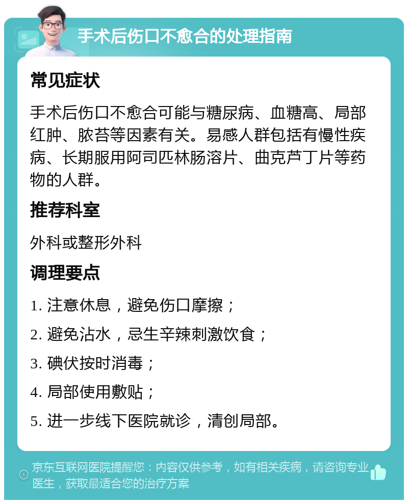 手术后伤口不愈合的处理指南 常见症状 手术后伤口不愈合可能与糖尿病、血糖高、局部红肿、脓苔等因素有关。易感人群包括有慢性疾病、长期服用阿司匹林肠溶片、曲克芦丁片等药物的人群。 推荐科室 外科或整形外科 调理要点 1. 注意休息，避免伤口摩擦； 2. 避免沾水，忌生辛辣刺激饮食； 3. 碘伏按时消毒； 4. 局部使用敷贴； 5. 进一步线下医院就诊，清创局部。