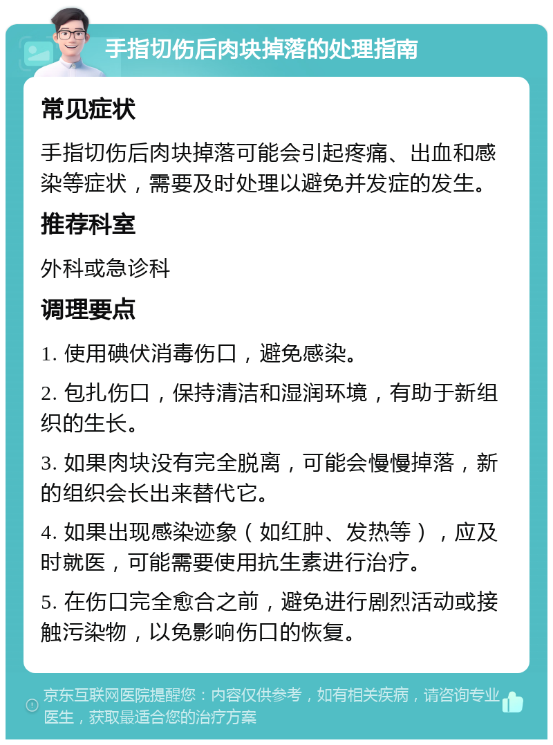 手指切伤后肉块掉落的处理指南 常见症状 手指切伤后肉块掉落可能会引起疼痛、出血和感染等症状，需要及时处理以避免并发症的发生。 推荐科室 外科或急诊科 调理要点 1. 使用碘伏消毒伤口，避免感染。 2. 包扎伤口，保持清洁和湿润环境，有助于新组织的生长。 3. 如果肉块没有完全脱离，可能会慢慢掉落，新的组织会长出来替代它。 4. 如果出现感染迹象（如红肿、发热等），应及时就医，可能需要使用抗生素进行治疗。 5. 在伤口完全愈合之前，避免进行剧烈活动或接触污染物，以免影响伤口的恢复。