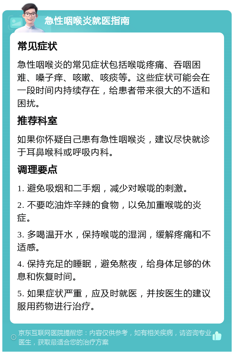 急性咽喉炎就医指南 常见症状 急性咽喉炎的常见症状包括喉咙疼痛、吞咽困难、嗓子痒、咳嗽、咳痰等。这些症状可能会在一段时间内持续存在，给患者带来很大的不适和困扰。 推荐科室 如果你怀疑自己患有急性咽喉炎，建议尽快就诊于耳鼻喉科或呼吸内科。 调理要点 1. 避免吸烟和二手烟，减少对喉咙的刺激。 2. 不要吃油炸辛辣的食物，以免加重喉咙的炎症。 3. 多喝温开水，保持喉咙的湿润，缓解疼痛和不适感。 4. 保持充足的睡眠，避免熬夜，给身体足够的休息和恢复时间。 5. 如果症状严重，应及时就医，并按医生的建议服用药物进行治疗。