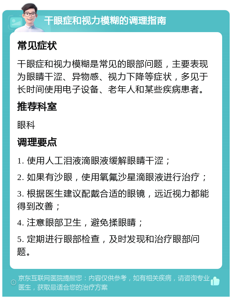 干眼症和视力模糊的调理指南 常见症状 干眼症和视力模糊是常见的眼部问题，主要表现为眼睛干涩、异物感、视力下降等症状，多见于长时间使用电子设备、老年人和某些疾病患者。 推荐科室 眼科 调理要点 1. 使用人工泪液滴眼液缓解眼睛干涩； 2. 如果有沙眼，使用氧氟沙星滴眼液进行治疗； 3. 根据医生建议配戴合适的眼镜，远近视力都能得到改善； 4. 注意眼部卫生，避免揉眼睛； 5. 定期进行眼部检查，及时发现和治疗眼部问题。