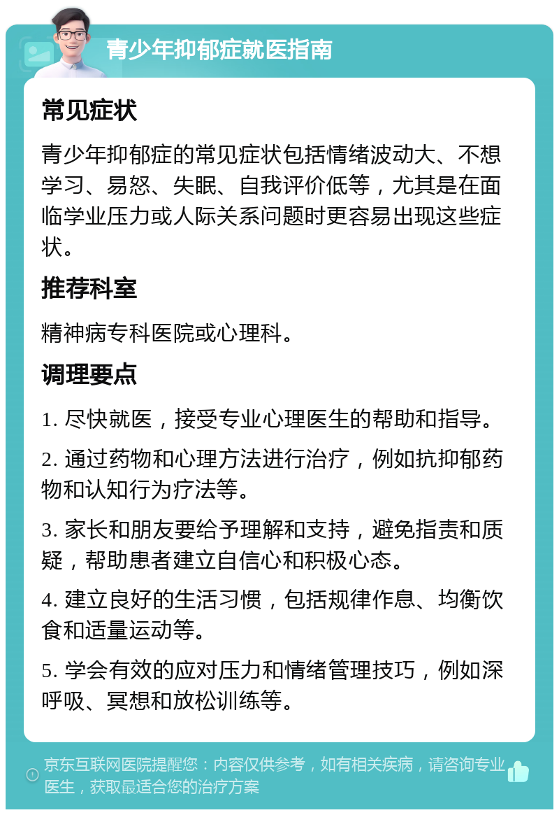 青少年抑郁症就医指南 常见症状 青少年抑郁症的常见症状包括情绪波动大、不想学习、易怒、失眠、自我评价低等，尤其是在面临学业压力或人际关系问题时更容易出现这些症状。 推荐科室 精神病专科医院或心理科。 调理要点 1. 尽快就医，接受专业心理医生的帮助和指导。 2. 通过药物和心理方法进行治疗，例如抗抑郁药物和认知行为疗法等。 3. 家长和朋友要给予理解和支持，避免指责和质疑，帮助患者建立自信心和积极心态。 4. 建立良好的生活习惯，包括规律作息、均衡饮食和适量运动等。 5. 学会有效的应对压力和情绪管理技巧，例如深呼吸、冥想和放松训练等。