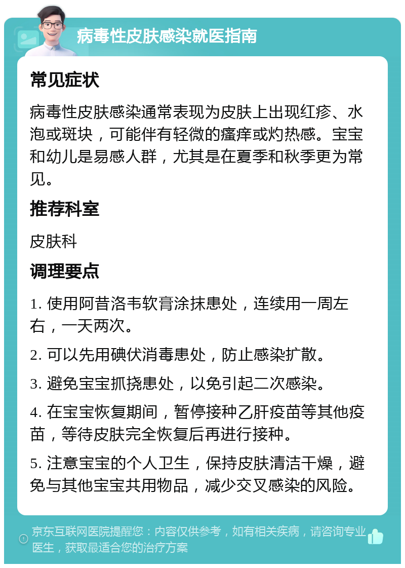 病毒性皮肤感染就医指南 常见症状 病毒性皮肤感染通常表现为皮肤上出现红疹、水泡或斑块，可能伴有轻微的瘙痒或灼热感。宝宝和幼儿是易感人群，尤其是在夏季和秋季更为常见。 推荐科室 皮肤科 调理要点 1. 使用阿昔洛韦软膏涂抹患处，连续用一周左右，一天两次。 2. 可以先用碘伏消毒患处，防止感染扩散。 3. 避免宝宝抓挠患处，以免引起二次感染。 4. 在宝宝恢复期间，暂停接种乙肝疫苗等其他疫苗，等待皮肤完全恢复后再进行接种。 5. 注意宝宝的个人卫生，保持皮肤清洁干燥，避免与其他宝宝共用物品，减少交叉感染的风险。