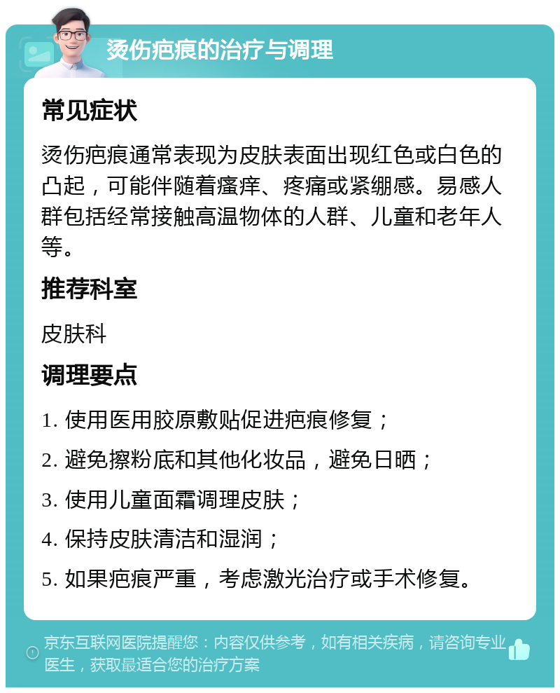 烫伤疤痕的治疗与调理 常见症状 烫伤疤痕通常表现为皮肤表面出现红色或白色的凸起，可能伴随着瘙痒、疼痛或紧绷感。易感人群包括经常接触高温物体的人群、儿童和老年人等。 推荐科室 皮肤科 调理要点 1. 使用医用胶原敷贴促进疤痕修复； 2. 避免擦粉底和其他化妆品，避免日晒； 3. 使用儿童面霜调理皮肤； 4. 保持皮肤清洁和湿润； 5. 如果疤痕严重，考虑激光治疗或手术修复。