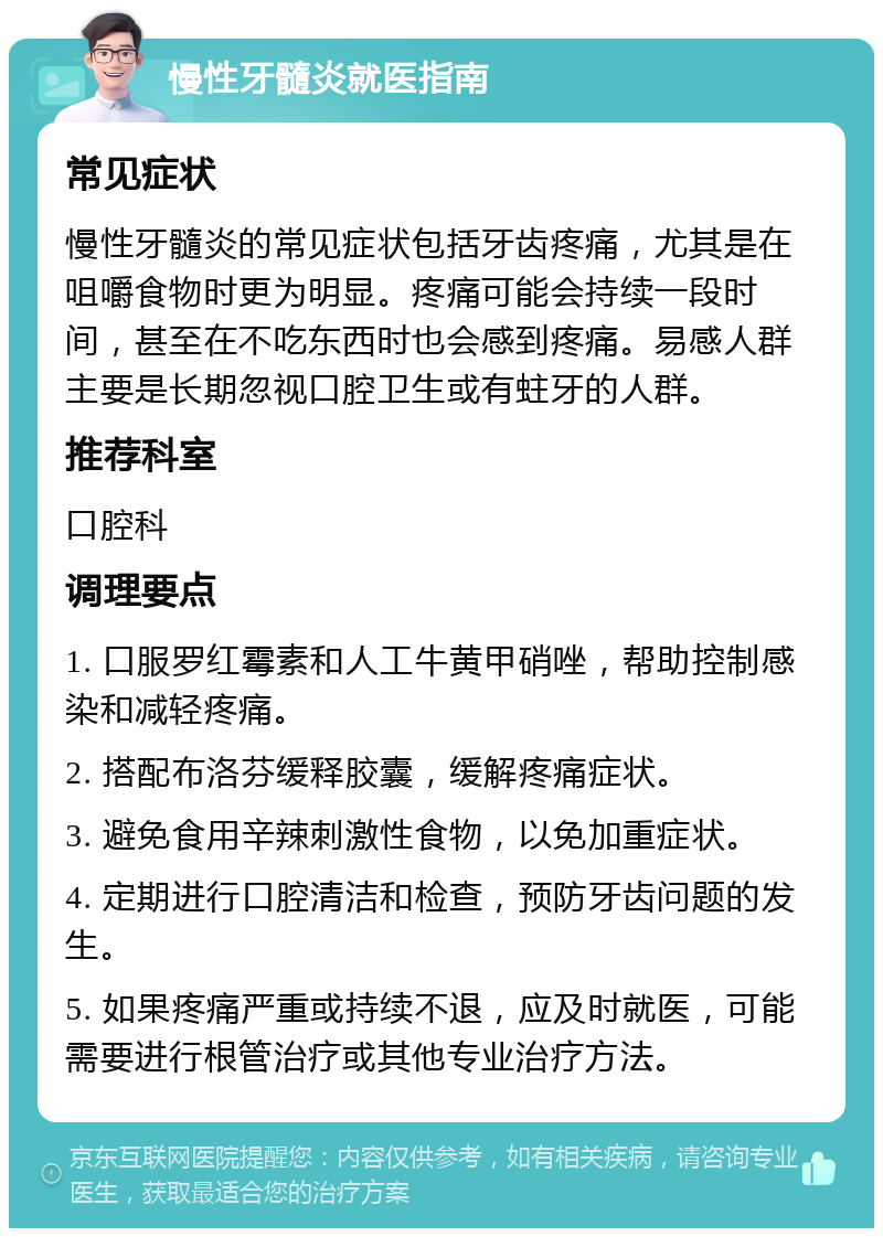 慢性牙髓炎就医指南 常见症状 慢性牙髓炎的常见症状包括牙齿疼痛，尤其是在咀嚼食物时更为明显。疼痛可能会持续一段时间，甚至在不吃东西时也会感到疼痛。易感人群主要是长期忽视口腔卫生或有蛀牙的人群。 推荐科室 口腔科 调理要点 1. 口服罗红霉素和人工牛黄甲硝唑，帮助控制感染和减轻疼痛。 2. 搭配布洛芬缓释胶囊，缓解疼痛症状。 3. 避免食用辛辣刺激性食物，以免加重症状。 4. 定期进行口腔清洁和检查，预防牙齿问题的发生。 5. 如果疼痛严重或持续不退，应及时就医，可能需要进行根管治疗或其他专业治疗方法。