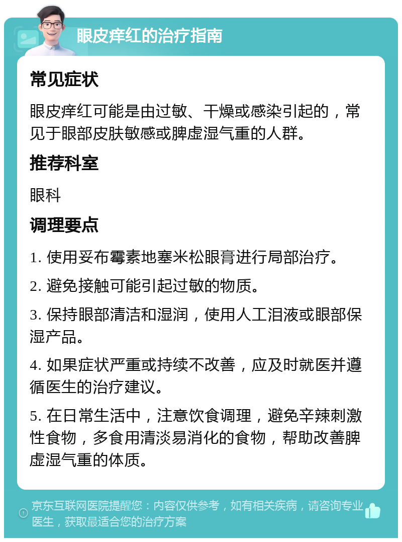 眼皮痒红的治疗指南 常见症状 眼皮痒红可能是由过敏、干燥或感染引起的，常见于眼部皮肤敏感或脾虚湿气重的人群。 推荐科室 眼科 调理要点 1. 使用妥布霉素地塞米松眼膏进行局部治疗。 2. 避免接触可能引起过敏的物质。 3. 保持眼部清洁和湿润，使用人工泪液或眼部保湿产品。 4. 如果症状严重或持续不改善，应及时就医并遵循医生的治疗建议。 5. 在日常生活中，注意饮食调理，避免辛辣刺激性食物，多食用清淡易消化的食物，帮助改善脾虚湿气重的体质。