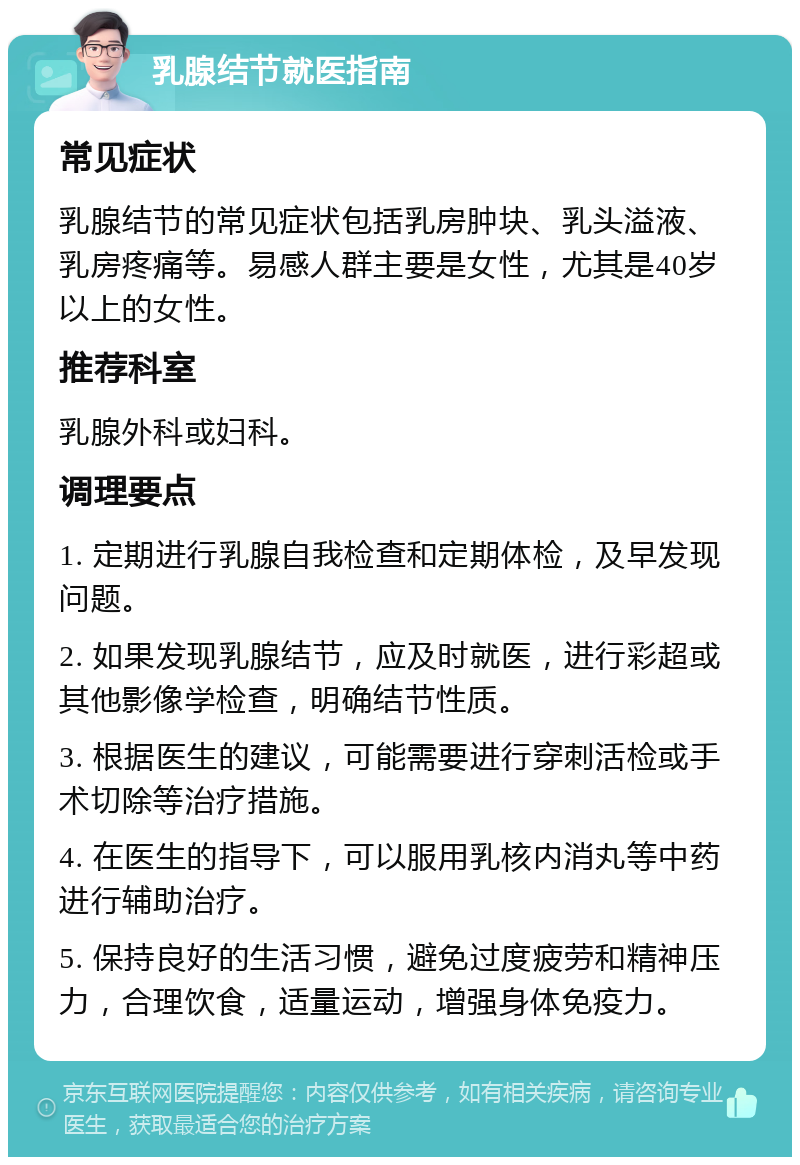 乳腺结节就医指南 常见症状 乳腺结节的常见症状包括乳房肿块、乳头溢液、乳房疼痛等。易感人群主要是女性，尤其是40岁以上的女性。 推荐科室 乳腺外科或妇科。 调理要点 1. 定期进行乳腺自我检查和定期体检，及早发现问题。 2. 如果发现乳腺结节，应及时就医，进行彩超或其他影像学检查，明确结节性质。 3. 根据医生的建议，可能需要进行穿刺活检或手术切除等治疗措施。 4. 在医生的指导下，可以服用乳核内消丸等中药进行辅助治疗。 5. 保持良好的生活习惯，避免过度疲劳和精神压力，合理饮食，适量运动，增强身体免疫力。