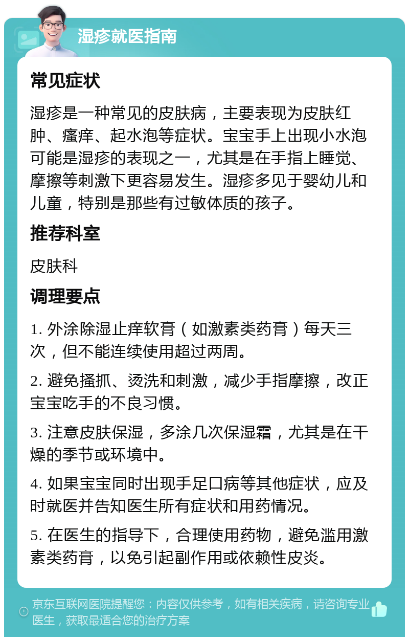 湿疹就医指南 常见症状 湿疹是一种常见的皮肤病，主要表现为皮肤红肿、瘙痒、起水泡等症状。宝宝手上出现小水泡可能是湿疹的表现之一，尤其是在手指上睡觉、摩擦等刺激下更容易发生。湿疹多见于婴幼儿和儿童，特别是那些有过敏体质的孩子。 推荐科室 皮肤科 调理要点 1. 外涂除湿止痒软膏（如激素类药膏）每天三次，但不能连续使用超过两周。 2. 避免搔抓、烫洗和刺激，减少手指摩擦，改正宝宝吃手的不良习惯。 3. 注意皮肤保湿，多涂几次保湿霜，尤其是在干燥的季节或环境中。 4. 如果宝宝同时出现手足口病等其他症状，应及时就医并告知医生所有症状和用药情况。 5. 在医生的指导下，合理使用药物，避免滥用激素类药膏，以免引起副作用或依赖性皮炎。