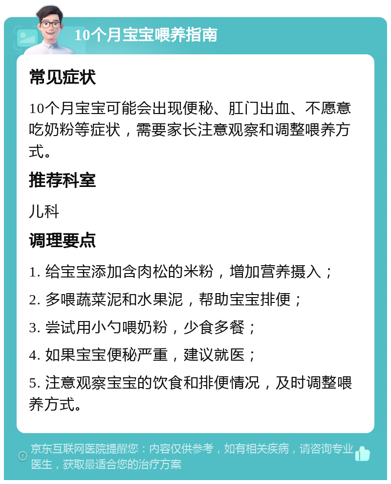 10个月宝宝喂养指南 常见症状 10个月宝宝可能会出现便秘、肛门出血、不愿意吃奶粉等症状，需要家长注意观察和调整喂养方式。 推荐科室 儿科 调理要点 1. 给宝宝添加含肉松的米粉，增加营养摄入； 2. 多喂蔬菜泥和水果泥，帮助宝宝排便； 3. 尝试用小勺喂奶粉，少食多餐； 4. 如果宝宝便秘严重，建议就医； 5. 注意观察宝宝的饮食和排便情况，及时调整喂养方式。