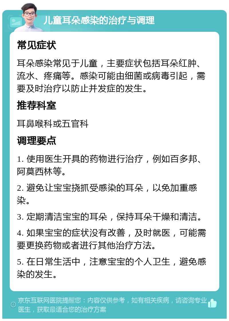 儿童耳朵感染的治疗与调理 常见症状 耳朵感染常见于儿童，主要症状包括耳朵红肿、流水、疼痛等。感染可能由细菌或病毒引起，需要及时治疗以防止并发症的发生。 推荐科室 耳鼻喉科或五官科 调理要点 1. 使用医生开具的药物进行治疗，例如百多邦、阿莫西林等。 2. 避免让宝宝挠抓受感染的耳朵，以免加重感染。 3. 定期清洁宝宝的耳朵，保持耳朵干燥和清洁。 4. 如果宝宝的症状没有改善，及时就医，可能需要更换药物或者进行其他治疗方法。 5. 在日常生活中，注意宝宝的个人卫生，避免感染的发生。