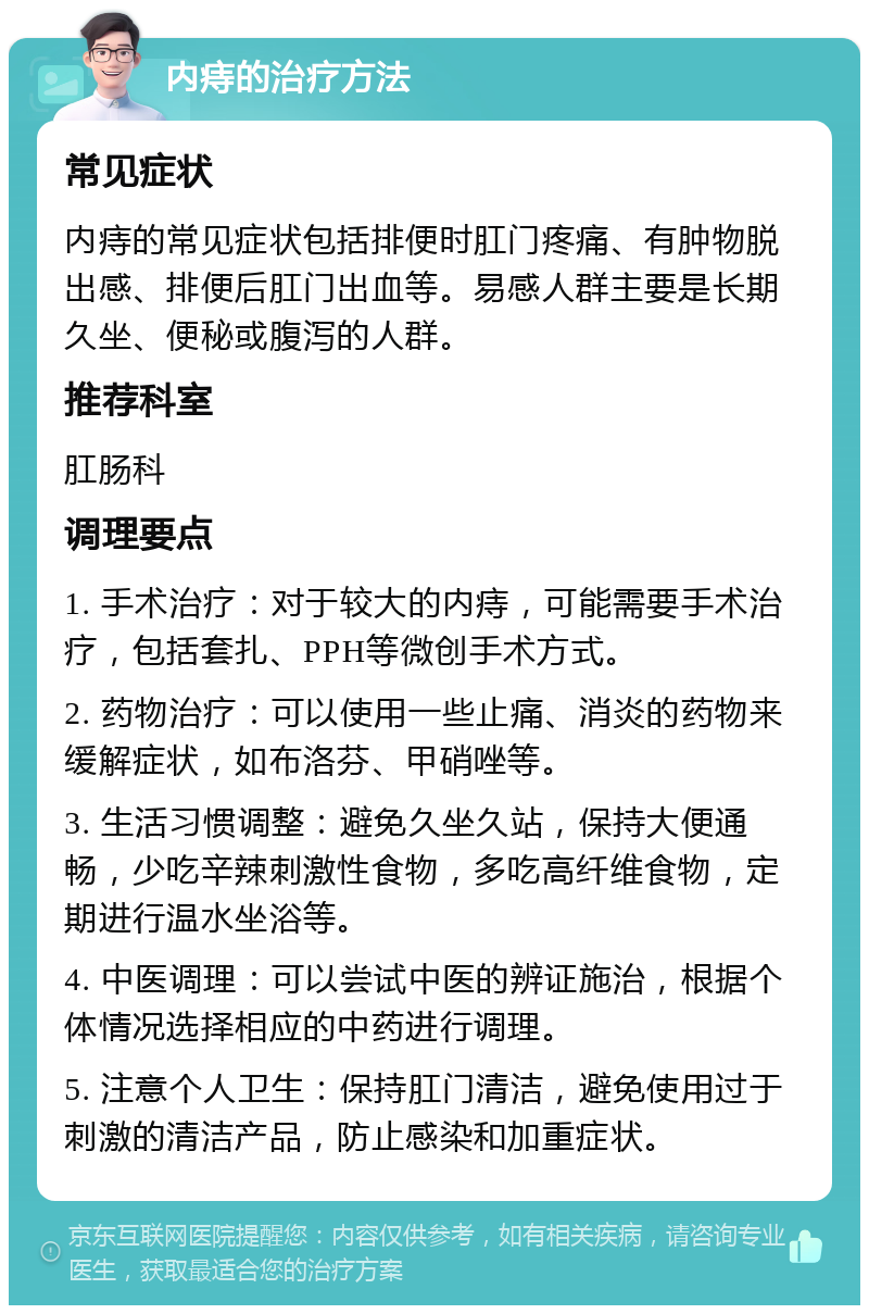 内痔的治疗方法 常见症状 内痔的常见症状包括排便时肛门疼痛、有肿物脱出感、排便后肛门出血等。易感人群主要是长期久坐、便秘或腹泻的人群。 推荐科室 肛肠科 调理要点 1. 手术治疗：对于较大的内痔，可能需要手术治疗，包括套扎、PPH等微创手术方式。 2. 药物治疗：可以使用一些止痛、消炎的药物来缓解症状，如布洛芬、甲硝唑等。 3. 生活习惯调整：避免久坐久站，保持大便通畅，少吃辛辣刺激性食物，多吃高纤维食物，定期进行温水坐浴等。 4. 中医调理：可以尝试中医的辨证施治，根据个体情况选择相应的中药进行调理。 5. 注意个人卫生：保持肛门清洁，避免使用过于刺激的清洁产品，防止感染和加重症状。