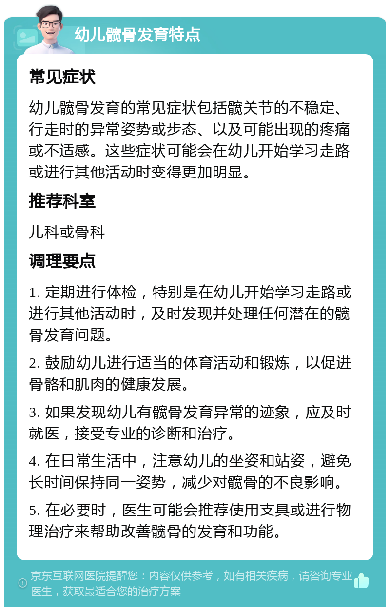 幼儿髋骨发育特点 常见症状 幼儿髋骨发育的常见症状包括髋关节的不稳定、行走时的异常姿势或步态、以及可能出现的疼痛或不适感。这些症状可能会在幼儿开始学习走路或进行其他活动时变得更加明显。 推荐科室 儿科或骨科 调理要点 1. 定期进行体检，特别是在幼儿开始学习走路或进行其他活动时，及时发现并处理任何潜在的髋骨发育问题。 2. 鼓励幼儿进行适当的体育活动和锻炼，以促进骨骼和肌肉的健康发展。 3. 如果发现幼儿有髋骨发育异常的迹象，应及时就医，接受专业的诊断和治疗。 4. 在日常生活中，注意幼儿的坐姿和站姿，避免长时间保持同一姿势，减少对髋骨的不良影响。 5. 在必要时，医生可能会推荐使用支具或进行物理治疗来帮助改善髋骨的发育和功能。