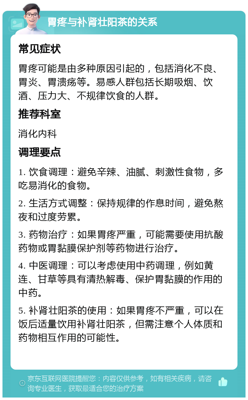 胃疼与补肾壮阳茶的关系 常见症状 胃疼可能是由多种原因引起的，包括消化不良、胃炎、胃溃疡等。易感人群包括长期吸烟、饮酒、压力大、不规律饮食的人群。 推荐科室 消化内科 调理要点 1. 饮食调理：避免辛辣、油腻、刺激性食物，多吃易消化的食物。 2. 生活方式调整：保持规律的作息时间，避免熬夜和过度劳累。 3. 药物治疗：如果胃疼严重，可能需要使用抗酸药物或胃黏膜保护剂等药物进行治疗。 4. 中医调理：可以考虑使用中药调理，例如黄连、甘草等具有清热解毒、保护胃黏膜的作用的中药。 5. 补肾壮阳茶的使用：如果胃疼不严重，可以在饭后适量饮用补肾壮阳茶，但需注意个人体质和药物相互作用的可能性。