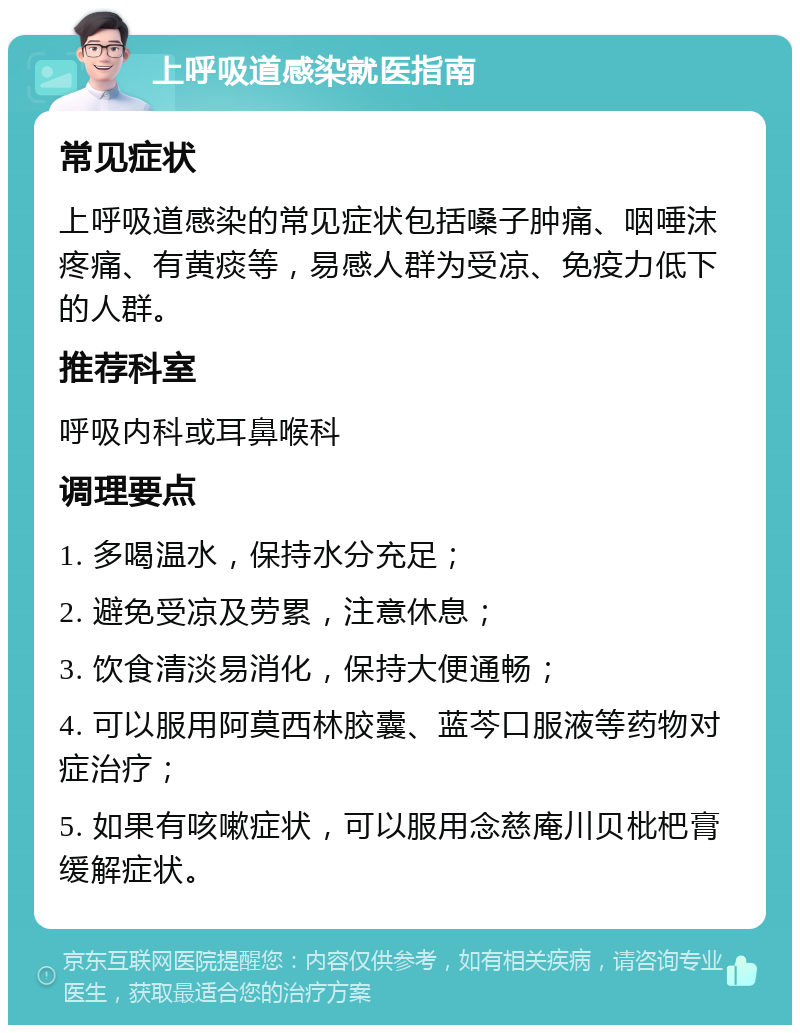 上呼吸道感染就医指南 常见症状 上呼吸道感染的常见症状包括嗓子肿痛、咽唾沫疼痛、有黄痰等，易感人群为受凉、免疫力低下的人群。 推荐科室 呼吸内科或耳鼻喉科 调理要点 1. 多喝温水，保持水分充足； 2. 避免受凉及劳累，注意休息； 3. 饮食清淡易消化，保持大便通畅； 4. 可以服用阿莫西林胶囊、蓝芩口服液等药物对症治疗； 5. 如果有咳嗽症状，可以服用念慈庵川贝枇杷膏缓解症状。