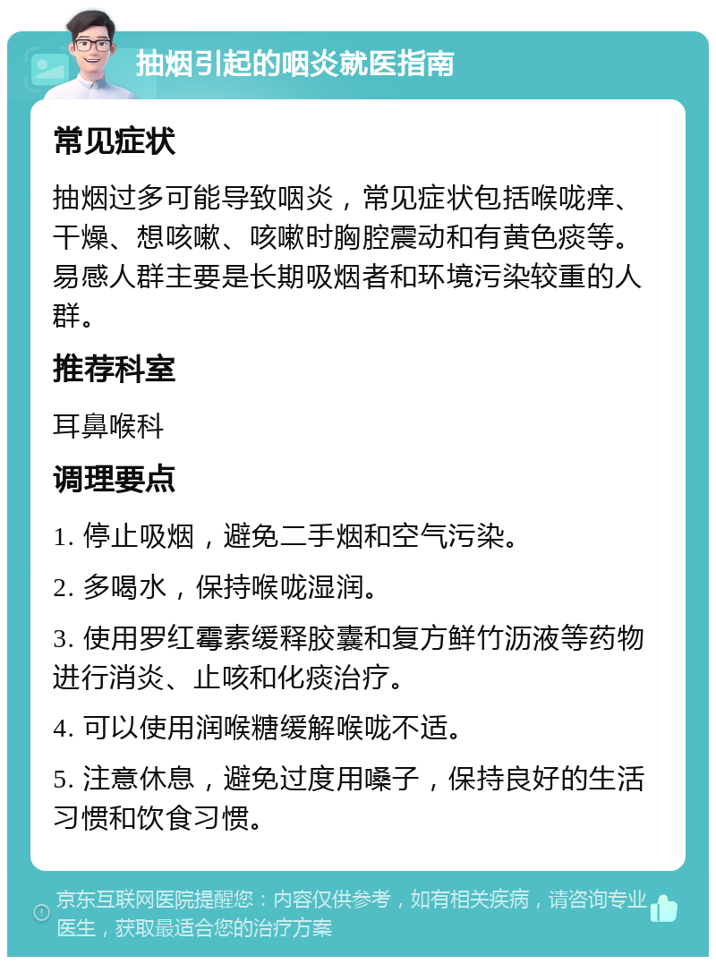 抽烟引起的咽炎就医指南 常见症状 抽烟过多可能导致咽炎，常见症状包括喉咙痒、干燥、想咳嗽、咳嗽时胸腔震动和有黄色痰等。易感人群主要是长期吸烟者和环境污染较重的人群。 推荐科室 耳鼻喉科 调理要点 1. 停止吸烟，避免二手烟和空气污染。 2. 多喝水，保持喉咙湿润。 3. 使用罗红霉素缓释胶囊和复方鲜竹沥液等药物进行消炎、止咳和化痰治疗。 4. 可以使用润喉糖缓解喉咙不适。 5. 注意休息，避免过度用嗓子，保持良好的生活习惯和饮食习惯。