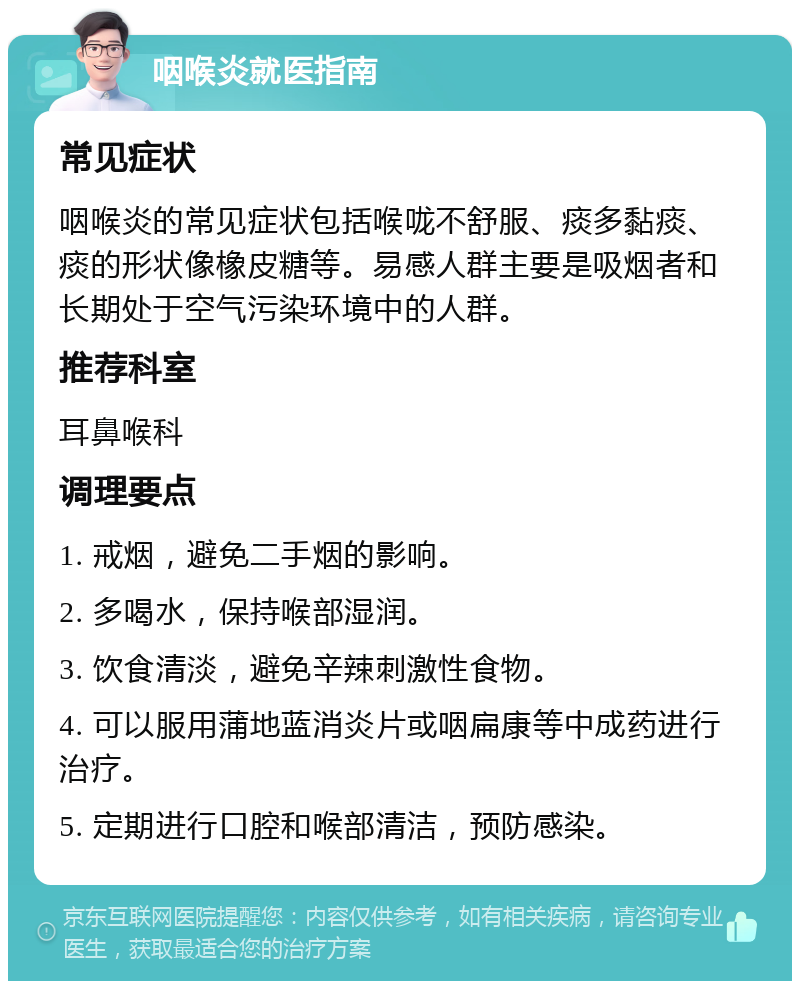 咽喉炎就医指南 常见症状 咽喉炎的常见症状包括喉咙不舒服、痰多黏痰、痰的形状像橡皮糖等。易感人群主要是吸烟者和长期处于空气污染环境中的人群。 推荐科室 耳鼻喉科 调理要点 1. 戒烟，避免二手烟的影响。 2. 多喝水，保持喉部湿润。 3. 饮食清淡，避免辛辣刺激性食物。 4. 可以服用蒲地蓝消炎片或咽扁康等中成药进行治疗。 5. 定期进行口腔和喉部清洁，预防感染。