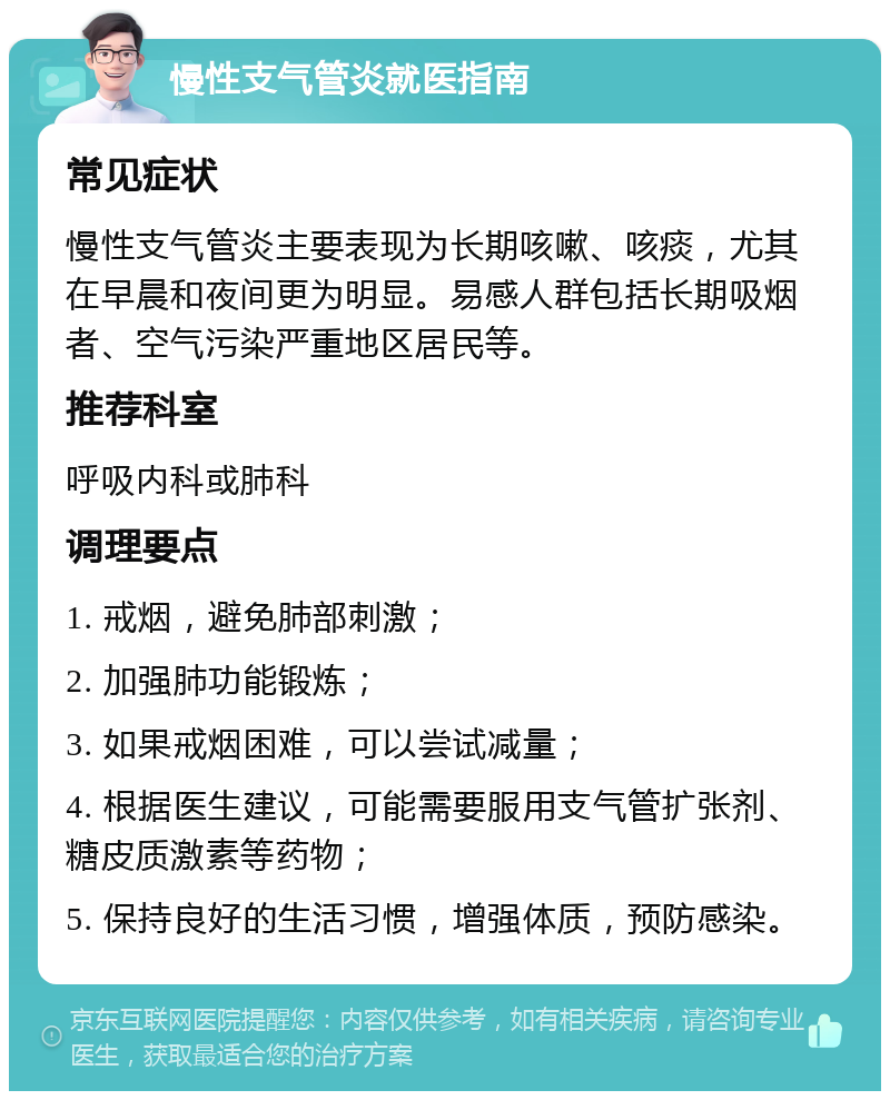 慢性支气管炎就医指南 常见症状 慢性支气管炎主要表现为长期咳嗽、咳痰，尤其在早晨和夜间更为明显。易感人群包括长期吸烟者、空气污染严重地区居民等。 推荐科室 呼吸内科或肺科 调理要点 1. 戒烟，避免肺部刺激； 2. 加强肺功能锻炼； 3. 如果戒烟困难，可以尝试减量； 4. 根据医生建议，可能需要服用支气管扩张剂、糖皮质激素等药物； 5. 保持良好的生活习惯，增强体质，预防感染。