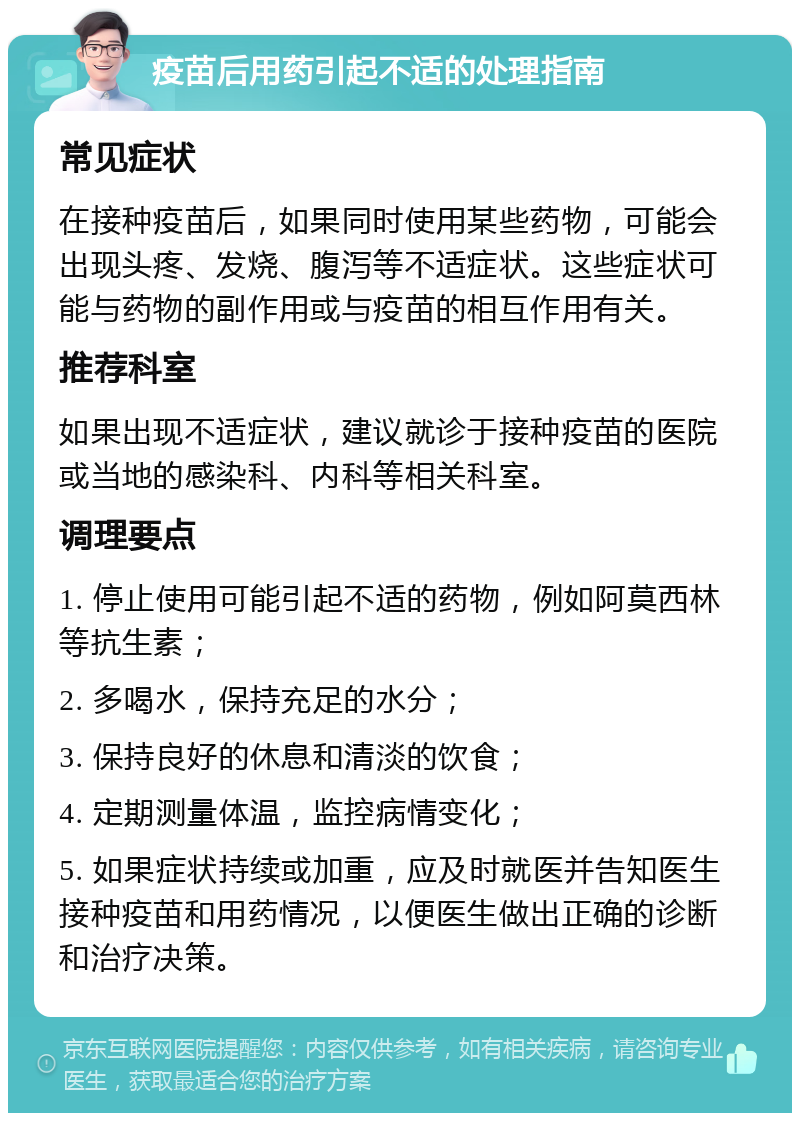 疫苗后用药引起不适的处理指南 常见症状 在接种疫苗后，如果同时使用某些药物，可能会出现头疼、发烧、腹泻等不适症状。这些症状可能与药物的副作用或与疫苗的相互作用有关。 推荐科室 如果出现不适症状，建议就诊于接种疫苗的医院或当地的感染科、内科等相关科室。 调理要点 1. 停止使用可能引起不适的药物，例如阿莫西林等抗生素； 2. 多喝水，保持充足的水分； 3. 保持良好的休息和清淡的饮食； 4. 定期测量体温，监控病情变化； 5. 如果症状持续或加重，应及时就医并告知医生接种疫苗和用药情况，以便医生做出正确的诊断和治疗决策。