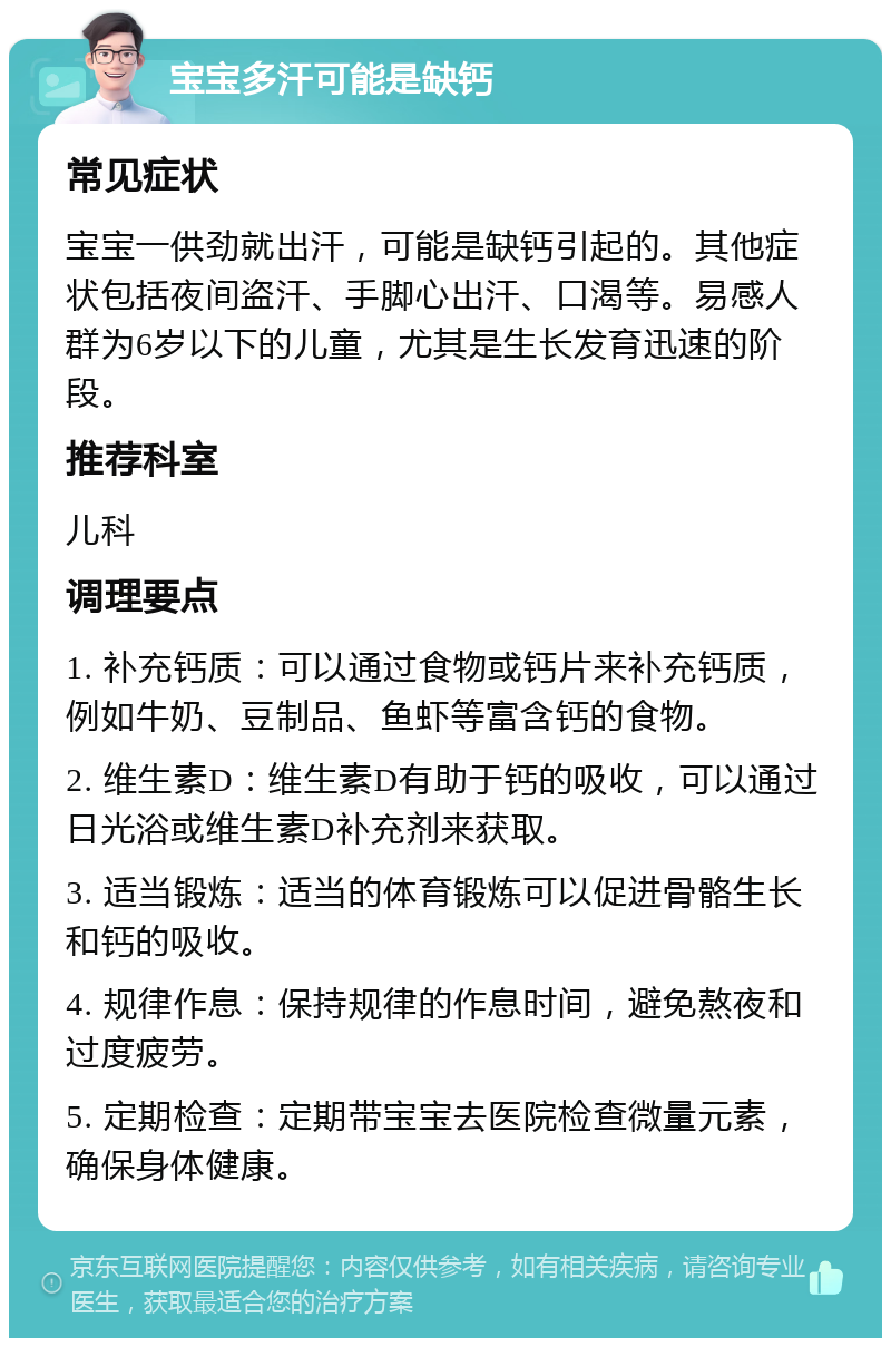 宝宝多汗可能是缺钙 常见症状 宝宝一供劲就出汗，可能是缺钙引起的。其他症状包括夜间盗汗、手脚心出汗、口渴等。易感人群为6岁以下的儿童，尤其是生长发育迅速的阶段。 推荐科室 儿科 调理要点 1. 补充钙质：可以通过食物或钙片来补充钙质，例如牛奶、豆制品、鱼虾等富含钙的食物。 2. 维生素D：维生素D有助于钙的吸收，可以通过日光浴或维生素D补充剂来获取。 3. 适当锻炼：适当的体育锻炼可以促进骨骼生长和钙的吸收。 4. 规律作息：保持规律的作息时间，避免熬夜和过度疲劳。 5. 定期检查：定期带宝宝去医院检查微量元素，确保身体健康。