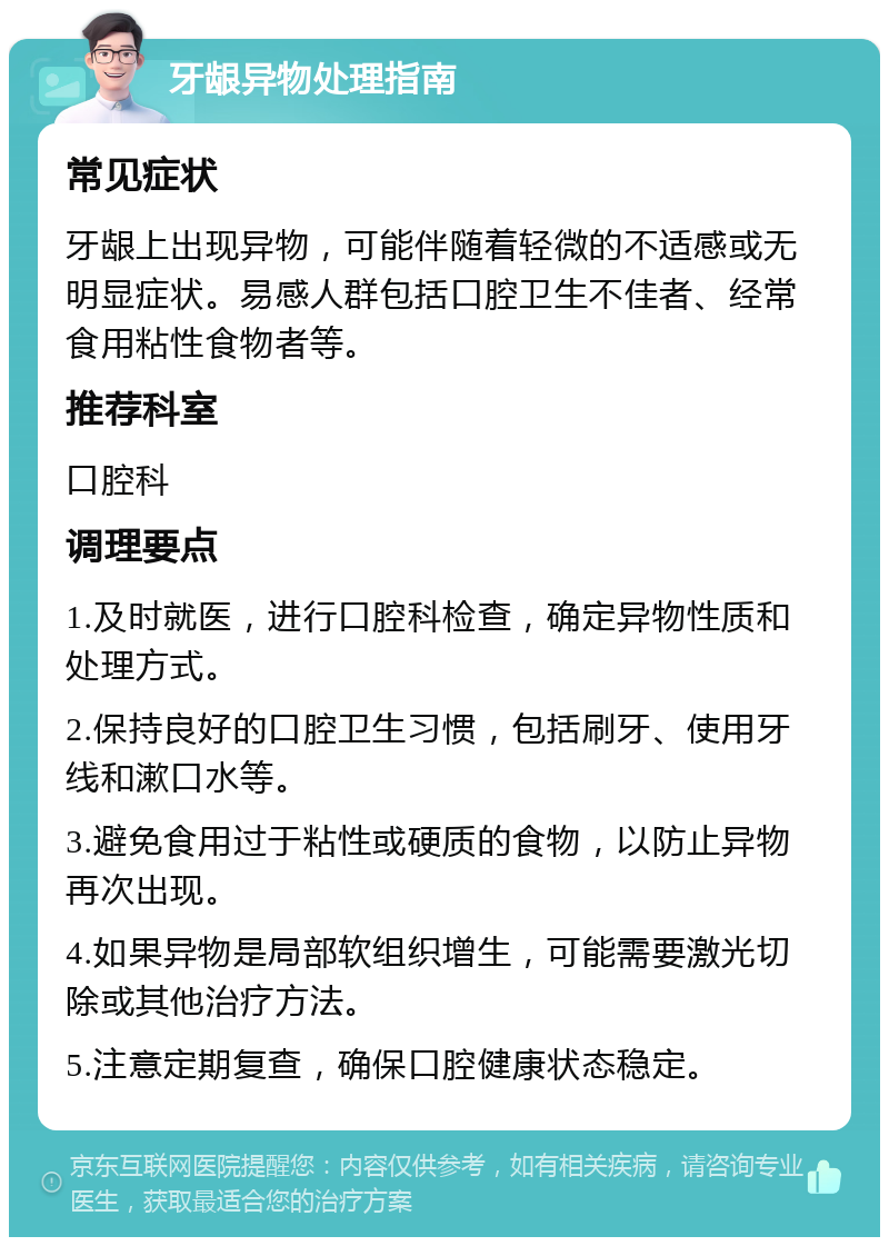 牙龈异物处理指南 常见症状 牙龈上出现异物，可能伴随着轻微的不适感或无明显症状。易感人群包括口腔卫生不佳者、经常食用粘性食物者等。 推荐科室 口腔科 调理要点 1.及时就医，进行口腔科检查，确定异物性质和处理方式。 2.保持良好的口腔卫生习惯，包括刷牙、使用牙线和漱口水等。 3.避免食用过于粘性或硬质的食物，以防止异物再次出现。 4.如果异物是局部软组织增生，可能需要激光切除或其他治疗方法。 5.注意定期复查，确保口腔健康状态稳定。