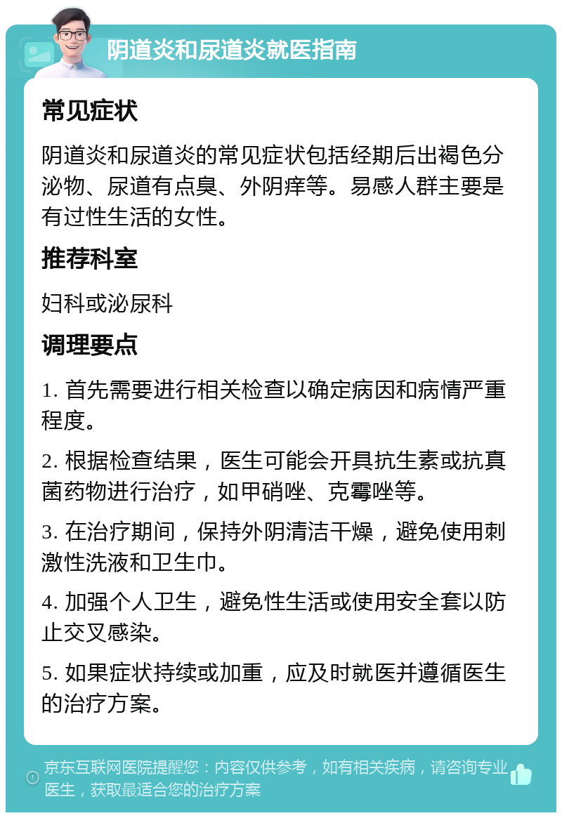 阴道炎和尿道炎就医指南 常见症状 阴道炎和尿道炎的常见症状包括经期后出褐色分泌物、尿道有点臭、外阴痒等。易感人群主要是有过性生活的女性。 推荐科室 妇科或泌尿科 调理要点 1. 首先需要进行相关检查以确定病因和病情严重程度。 2. 根据检查结果，医生可能会开具抗生素或抗真菌药物进行治疗，如甲硝唑、克霉唑等。 3. 在治疗期间，保持外阴清洁干燥，避免使用刺激性洗液和卫生巾。 4. 加强个人卫生，避免性生活或使用安全套以防止交叉感染。 5. 如果症状持续或加重，应及时就医并遵循医生的治疗方案。