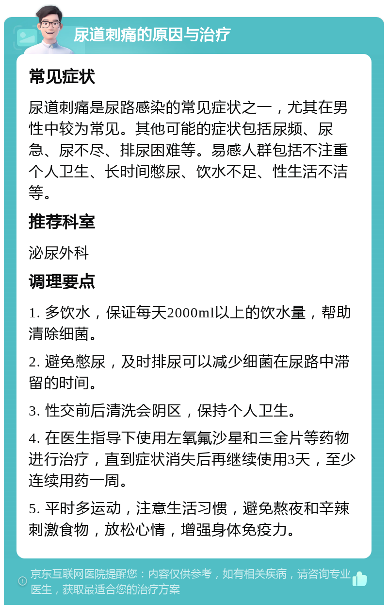 尿道刺痛的原因与治疗 常见症状 尿道刺痛是尿路感染的常见症状之一，尤其在男性中较为常见。其他可能的症状包括尿频、尿急、尿不尽、排尿困难等。易感人群包括不注重个人卫生、长时间憋尿、饮水不足、性生活不洁等。 推荐科室 泌尿外科 调理要点 1. 多饮水，保证每天2000ml以上的饮水量，帮助清除细菌。 2. 避免憋尿，及时排尿可以减少细菌在尿路中滞留的时间。 3. 性交前后清洗会阴区，保持个人卫生。 4. 在医生指导下使用左氧氟沙星和三金片等药物进行治疗，直到症状消失后再继续使用3天，至少连续用药一周。 5. 平时多运动，注意生活习惯，避免熬夜和辛辣刺激食物，放松心情，增强身体免疫力。