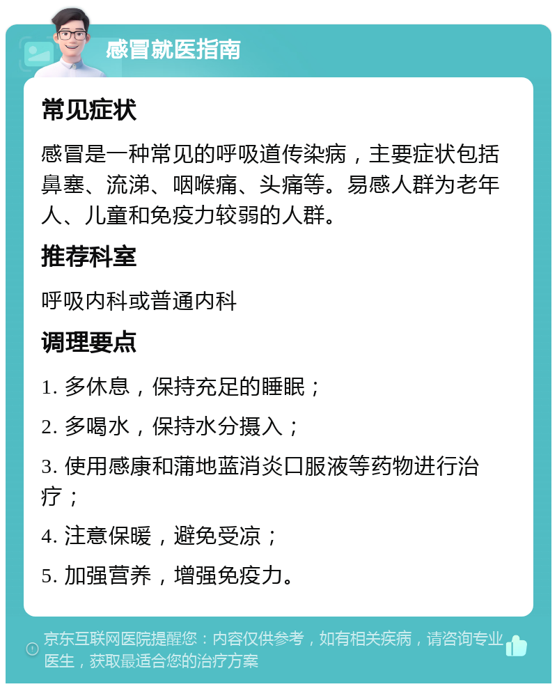 感冒就医指南 常见症状 感冒是一种常见的呼吸道传染病，主要症状包括鼻塞、流涕、咽喉痛、头痛等。易感人群为老年人、儿童和免疫力较弱的人群。 推荐科室 呼吸内科或普通内科 调理要点 1. 多休息，保持充足的睡眠； 2. 多喝水，保持水分摄入； 3. 使用感康和蒲地蓝消炎口服液等药物进行治疗； 4. 注意保暖，避免受凉； 5. 加强营养，增强免疫力。