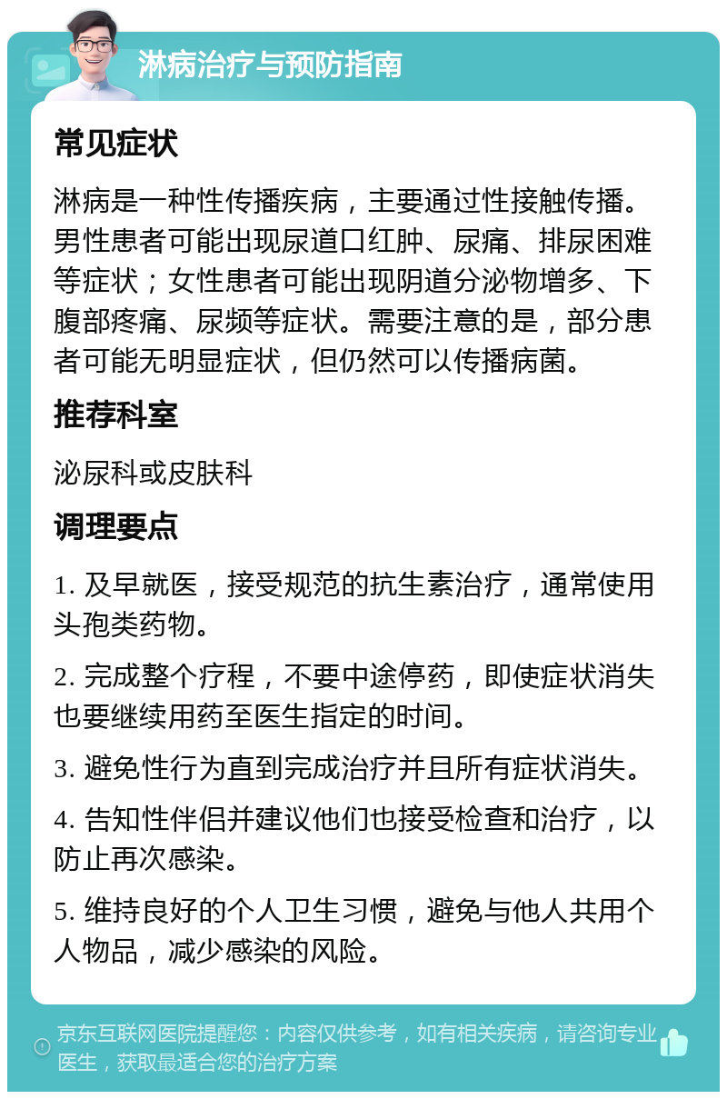 淋病治疗与预防指南 常见症状 淋病是一种性传播疾病，主要通过性接触传播。男性患者可能出现尿道口红肿、尿痛、排尿困难等症状；女性患者可能出现阴道分泌物增多、下腹部疼痛、尿频等症状。需要注意的是，部分患者可能无明显症状，但仍然可以传播病菌。 推荐科室 泌尿科或皮肤科 调理要点 1. 及早就医，接受规范的抗生素治疗，通常使用头孢类药物。 2. 完成整个疗程，不要中途停药，即使症状消失也要继续用药至医生指定的时间。 3. 避免性行为直到完成治疗并且所有症状消失。 4. 告知性伴侣并建议他们也接受检查和治疗，以防止再次感染。 5. 维持良好的个人卫生习惯，避免与他人共用个人物品，减少感染的风险。