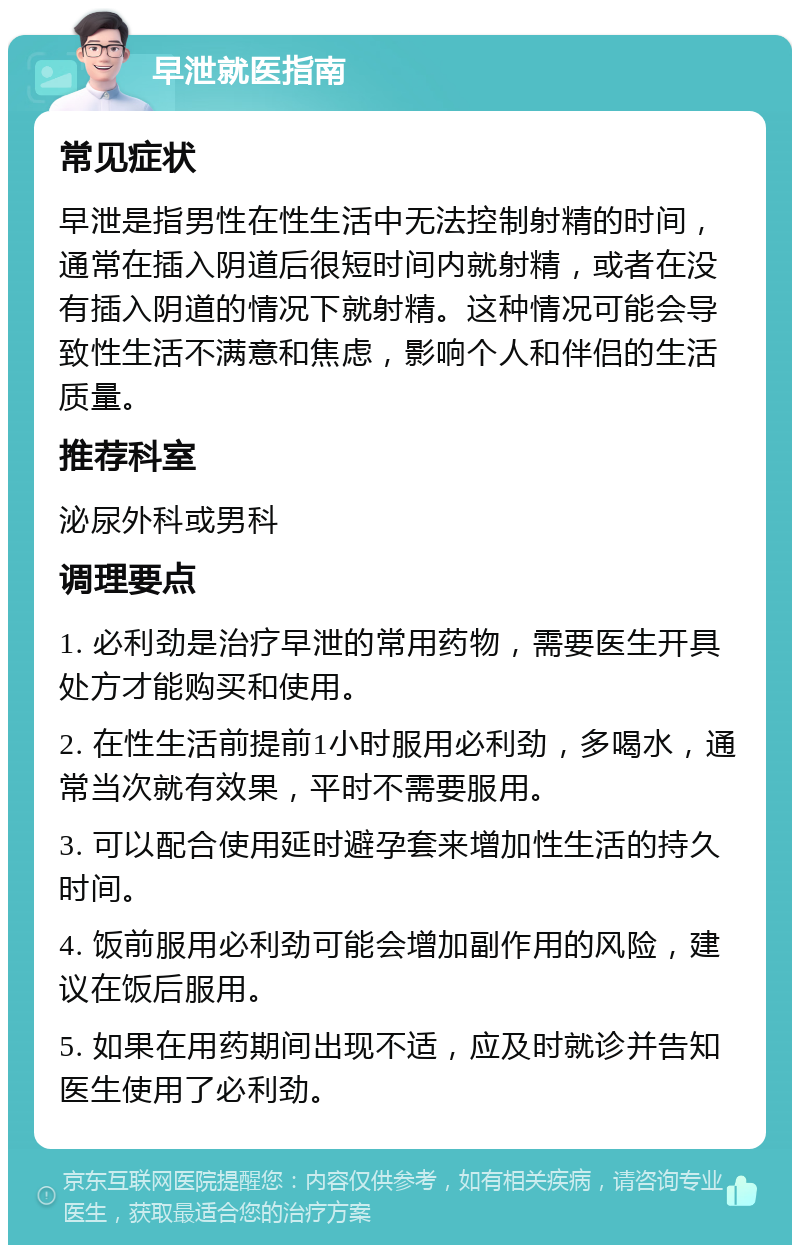 早泄就医指南 常见症状 早泄是指男性在性生活中无法控制射精的时间，通常在插入阴道后很短时间内就射精，或者在没有插入阴道的情况下就射精。这种情况可能会导致性生活不满意和焦虑，影响个人和伴侣的生活质量。 推荐科室 泌尿外科或男科 调理要点 1. 必利劲是治疗早泄的常用药物，需要医生开具处方才能购买和使用。 2. 在性生活前提前1小时服用必利劲，多喝水，通常当次就有效果，平时不需要服用。 3. 可以配合使用延时避孕套来增加性生活的持久时间。 4. 饭前服用必利劲可能会增加副作用的风险，建议在饭后服用。 5. 如果在用药期间出现不适，应及时就诊并告知医生使用了必利劲。