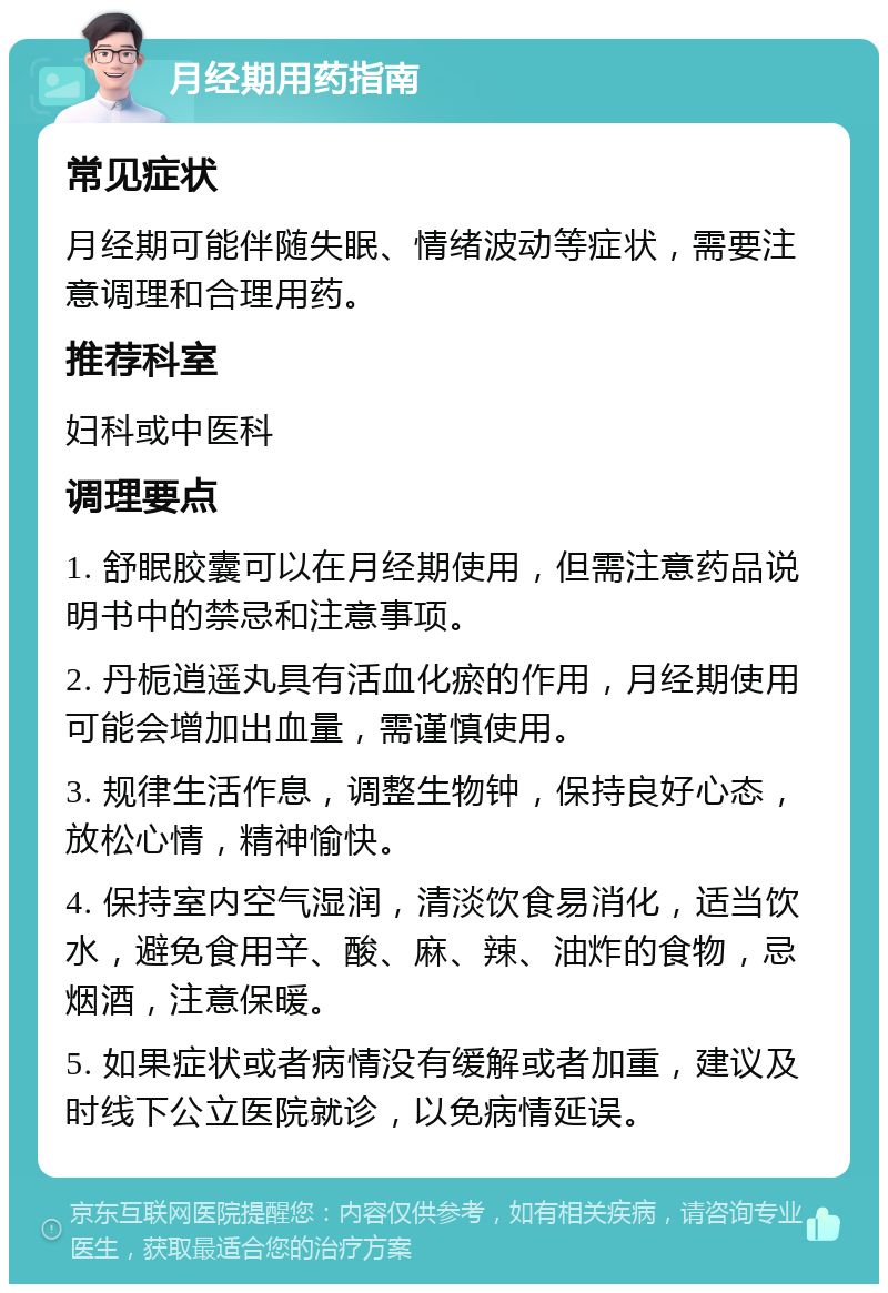 月经期用药指南 常见症状 月经期可能伴随失眠、情绪波动等症状，需要注意调理和合理用药。 推荐科室 妇科或中医科 调理要点 1. 舒眠胶囊可以在月经期使用，但需注意药品说明书中的禁忌和注意事项。 2. 丹栀逍遥丸具有活血化瘀的作用，月经期使用可能会增加出血量，需谨慎使用。 3. 规律生活作息，调整生物钟，保持良好心态，放松心情，精神愉快。 4. 保持室内空气湿润，清淡饮食易消化，适当饮水，避免食用辛、酸、麻、辣、油炸的食物，忌烟酒，注意保暖。 5. 如果症状或者病情没有缓解或者加重，建议及时线下公立医院就诊，以免病情延误。