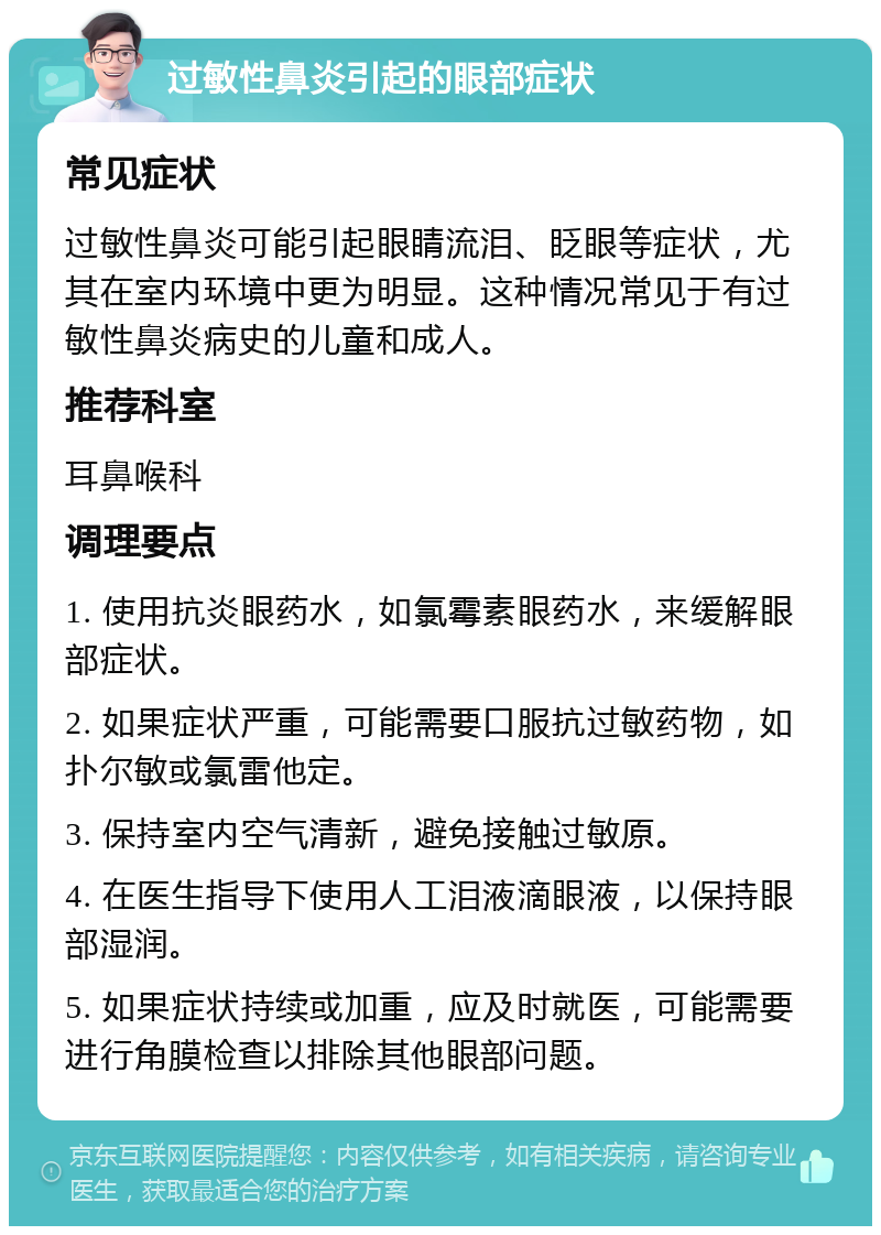 过敏性鼻炎引起的眼部症状 常见症状 过敏性鼻炎可能引起眼睛流泪、眨眼等症状，尤其在室内环境中更为明显。这种情况常见于有过敏性鼻炎病史的儿童和成人。 推荐科室 耳鼻喉科 调理要点 1. 使用抗炎眼药水，如氯霉素眼药水，来缓解眼部症状。 2. 如果症状严重，可能需要口服抗过敏药物，如扑尔敏或氯雷他定。 3. 保持室内空气清新，避免接触过敏原。 4. 在医生指导下使用人工泪液滴眼液，以保持眼部湿润。 5. 如果症状持续或加重，应及时就医，可能需要进行角膜检查以排除其他眼部问题。